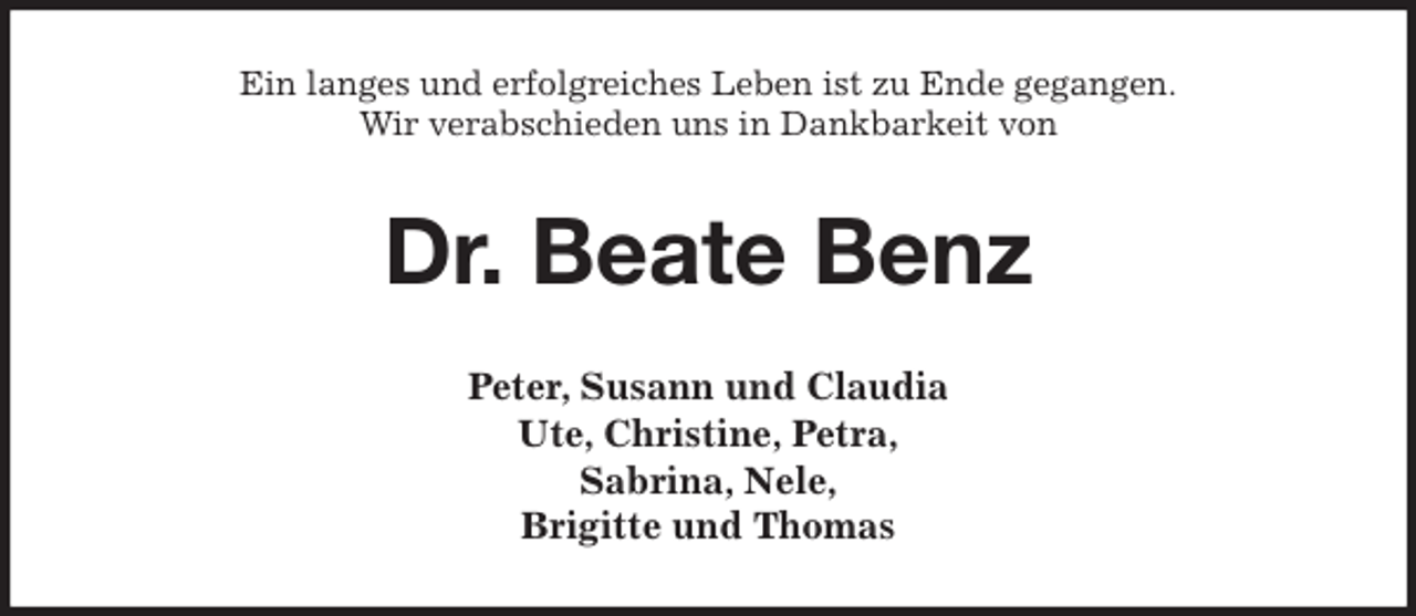 <p>Ein langes und erfolgreiches Leben ist zu Ende gegangen.<br />Wir verabschieden uns in Dankbarkeit von<br />Dr. Beate Benz<br />Peter, Susann und Claudia<br />Ute, Christine, Petra,<br />Sabrina, Nele,<br />Brigitte und Thomas</p>