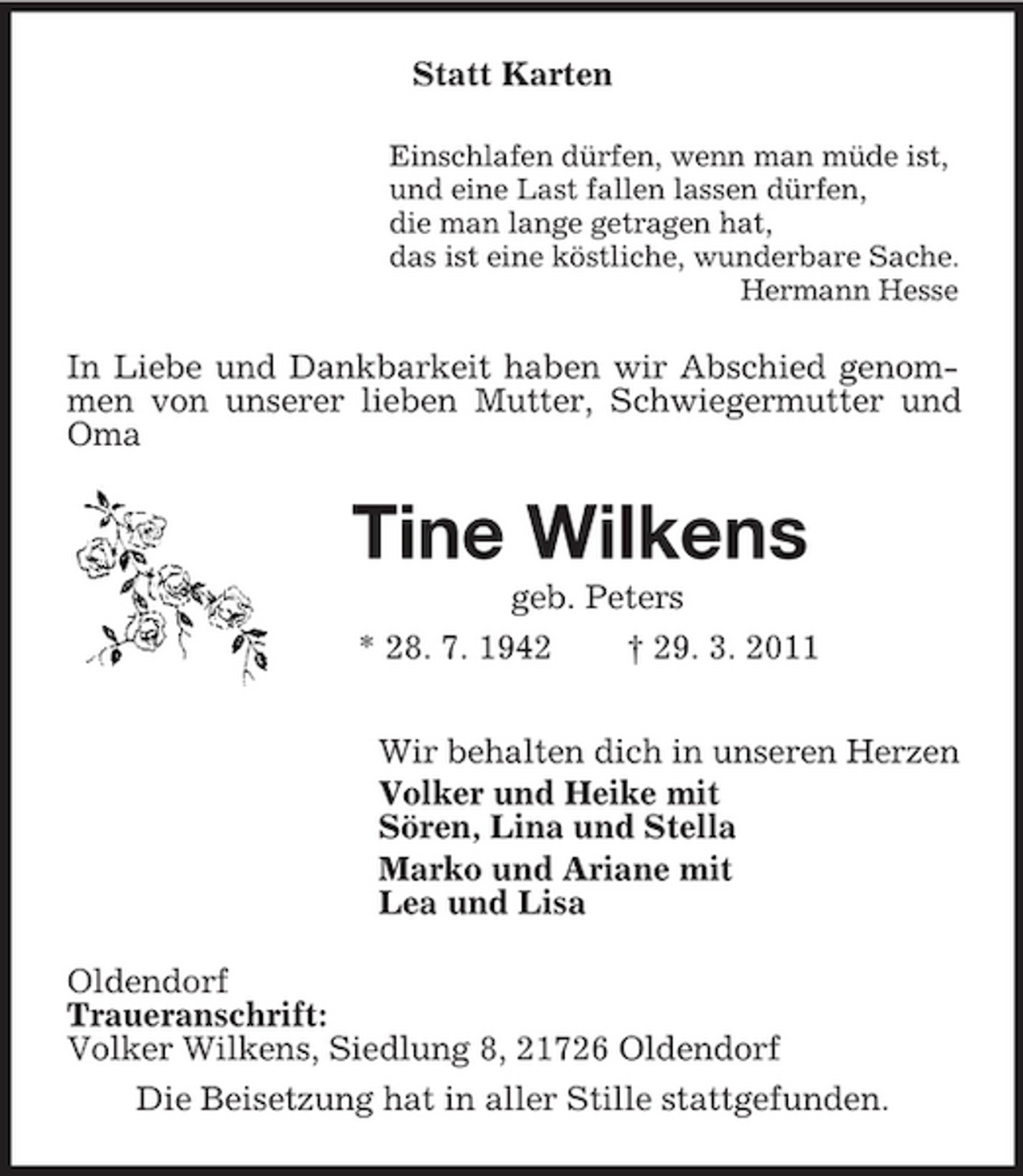 <p>Statt Karten<br />Einschlafen dürfen, wenn man müde ist,<br />und eine Last fallen lassen dürfen,<br />die man lange getragen hat,<br />das ist eine köstliche, wunderbare Sache.<br />Hermann Hesse<br />In Liebe und Dankbarkeit haben wir Abschied genommen von unserer lieben Mutter, Schwiegermutter und Oma<br />Tine Wilkens<br />geb. Peters<br />* 28. 7. 1942 † 29. 3. 2011<br />Wir behalten dich in unseren Herzen<br />Volker und Heike mit<br />Sören, Lina und Stella<br />Marko und Ariane mit<br />Lea und Lisa<br />Oldendorf<br />Traueranschrift:<br />Volker Wilkens, Siedlung 8, 21726 Oldendorf<br />Die Beisetzung hat in aller Stille stattgefunden.</p>