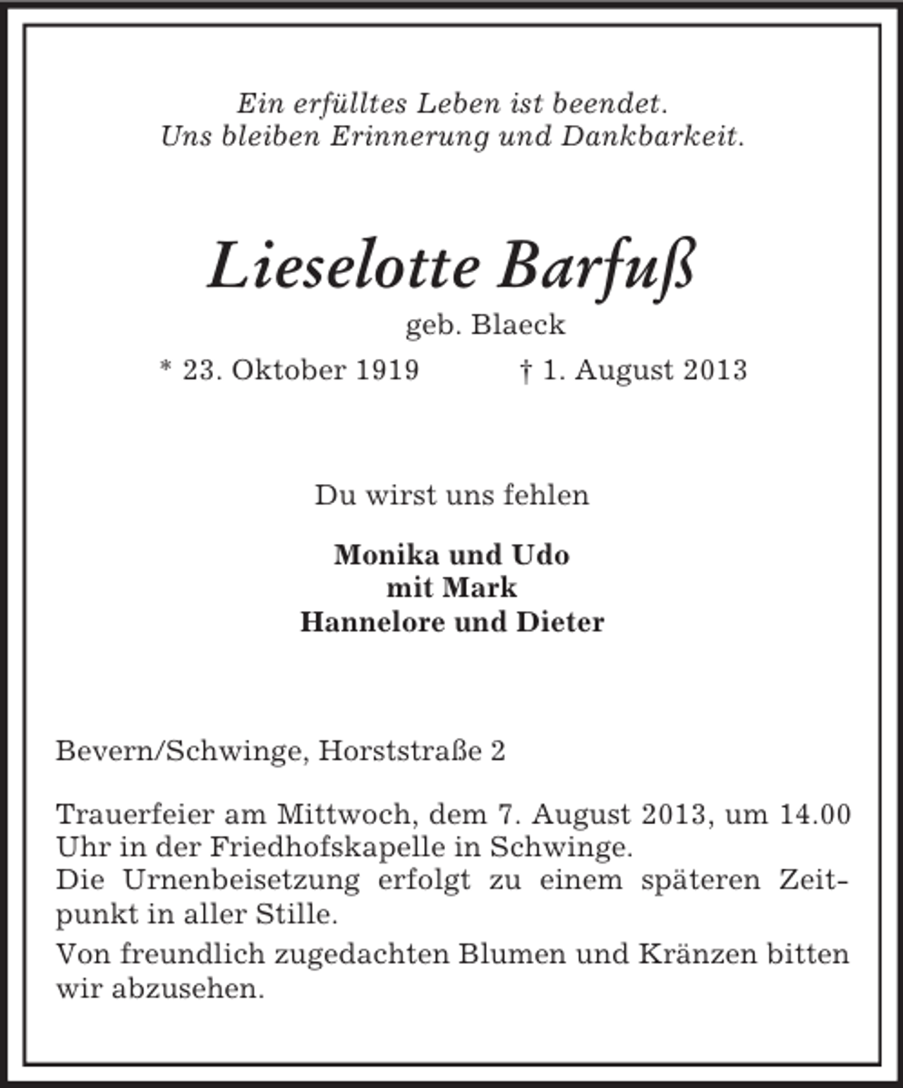 <p>Ein erfülltes Leben ist beendet.<br />Uns bleiben Erinnerung und Dankbarkeit.<br />Lieselotte Barfuß<br />geb. Blaeck<br />* 23. Oktober 1919 † 1. August 2013<br />Du wirst uns fehlen</p><p>Monika und Udo<br />mit Mark<br />Hannelore und Dieter</p><p>Bevern/Schwinge, Horststraße 2</p><p>Trauerfeier am Mittwoch, dem 7. August 2013, um 14.00 Uhr in der Friedhofskapelle in Schwinge.<br />Die Urnenbeisetzung erfolgt zu einem späteren Zeitpunkt in aller Stille.<br />Von freundlich zugedachten Blumen und Kränzen bitten wir abzusehen.</p>