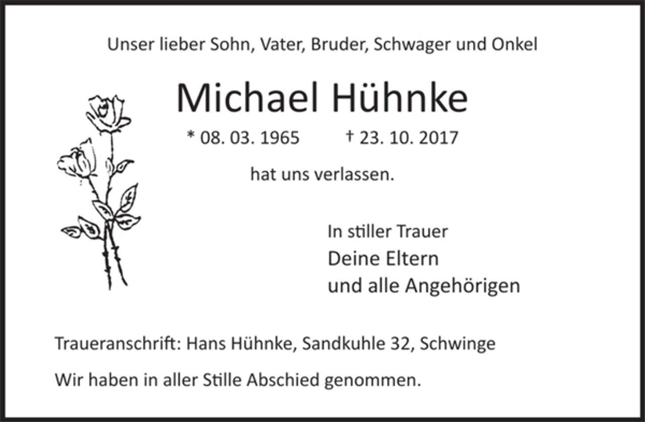 <p>Unser lieber Sohn, Vater, Bruder, Schwager und Onkel<br />Michael Hühnke<br />* 08. 03. 1965 † 23. 10. 2017<br />hat uns verlassen.<br />In stiller Trauer<br />Deine Eltern<br />und alle Angehörigen<br />Traueranschrift: Hans Hühnke, Sandkuhle 32, Schwinge<br />Wir haben in aller stille Abschied genommen.</p>
