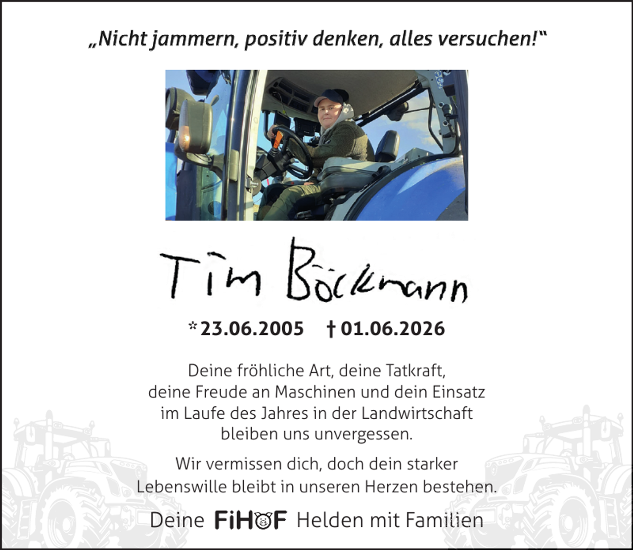 <p>„Nicht jammern, positiv denken, alles versuchen!“</p><p>* 23.06.2005</p><p>† 01.06.2026</p><p>Deine fröhliche Art, deine Tatkraft,<br />deine Freude an Maschinen und dein Einsatz<br />im Laufe des Jahres in der Landwirtschaft<br />bleiben uns unvergessen.<br />Wir vermissen dich, doch dein starker<br />Lebenswille bleibt in unseren Herzen bestehen.<br />hen.</p><p>Deine</p><p>Helden mit Familien<br />ilien<br />n</p>