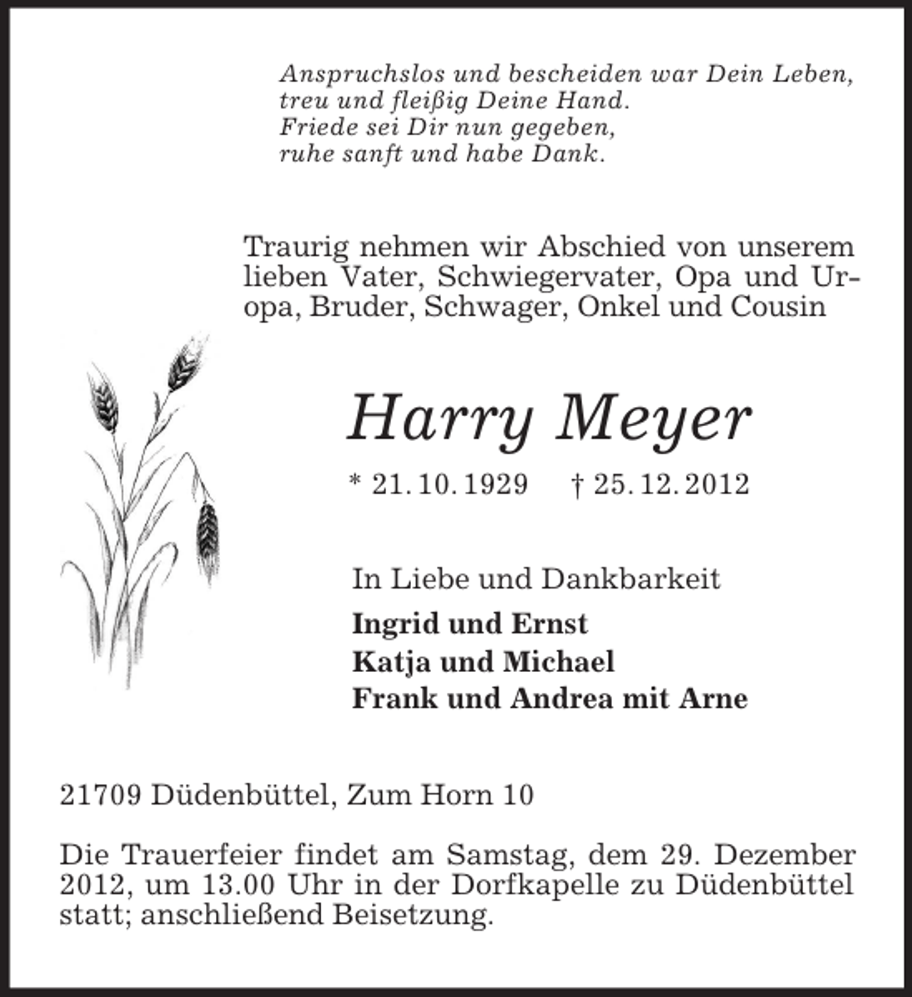 <p>Anspruchslos und bescheiden war Dein Leben,<br />treu und fleißig Deine Hand.<br />Friede sei Dir nun gegeben,<br />ruhe sanft und habe Dank.<br />Traurig nehmen wir Abschied von unserem lieben Vater, Schwiegervater, Opa und Ur-opa, Bruder, Schwager, Onkel und Cousin<br />Harry Meyer<br />* 21. 10. 1929 † 25. 12. 2012<br />In Liebe und Dankbarkeit<br />Ingrid und Ernst<br />Katja und Michael<br />Frank und Andrea mit Arne<br />21709 Düdenbüttel, Zum Horn 10</p><p>Die Trauerfeier findet am Samstag, dem 29. Dezember 2012, um 13.00 Uhr in der Dorfkapelle zu Düdenbüttel statt; anschließend Beisetzung.</p>