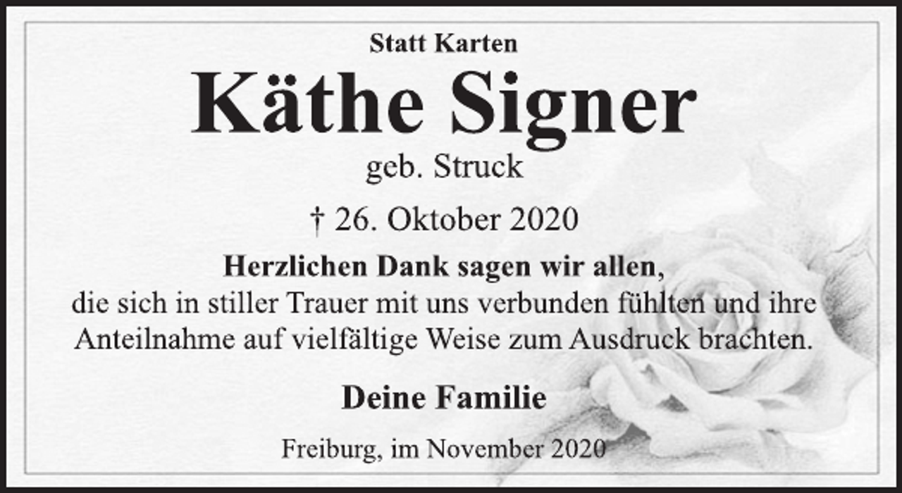 <p>Statt Karten<br />Käthe Signer<br />geb. Struck<br />† 26. Oktober 2020<br />Herzlichen Dank sagen wir allen,<br />die sich in stiller Trauer mit uns verbunden fühlten und ihre<br />Anteilnahme auf vielfältige Weise zum Ausdruck brachten.<br />Deine Familie<br />Freiburg, im November 2020</p>
