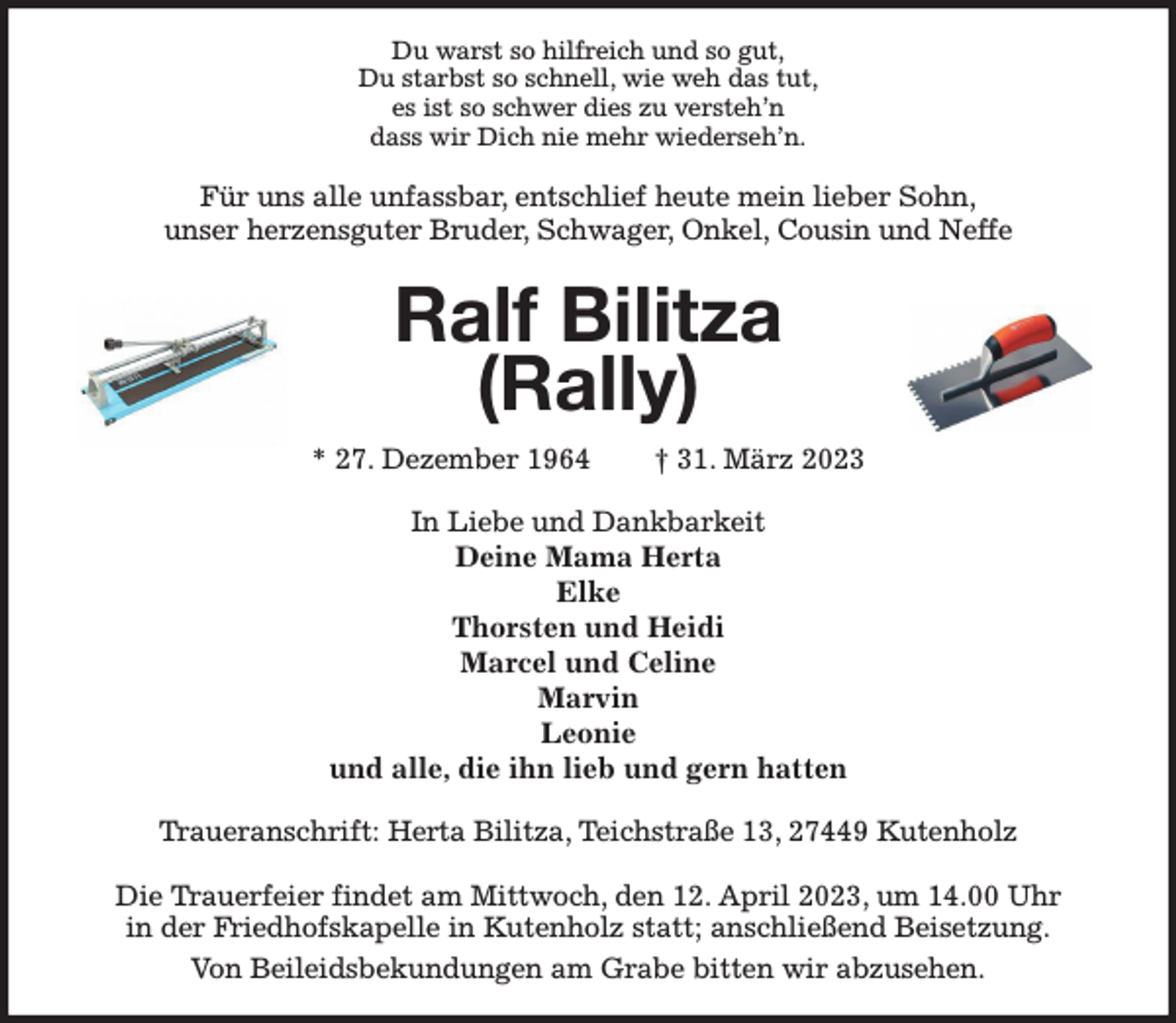 <p>Du warst so hilfreich und so gut,<br />Du starbst so schnell, wie weh das tut,<br />es ist so schwer dies zu versteh'n<br />dass wir Dich nie mehr wiederseh'n.<br />Für uns alle unfassbar, entschlief heute mein lieber Sohn,<br />unser herzensguter Bruder, Schwager, Onkel, Cousin und Neffe<br />Ralf Bilitza<br />(Rally)<br />* 27. Dezember 1964 † 31. März 2023<br />In Liebe und Dankbarkeit<br />Deine Mama Herta<br />Elke<br />Thorsten und Heidi<br />Marcel und Celine<br />Marvin<br />Leonie<br />und alle, die ihn lieb und gern hatten<br />Traueranschrift: Herta Bilitza, Teichstraße 13, 27449 Kutenholz</p><p>Die Trauerfeier findet am Mittwoch, den 12. April 2023, um 14.00 Uhr<br />in der Friedhofskapelle in Kutenholz statt; anschließend Beisetzung.<br />Von Beileidsbekundungen am Grabe bitten wir abzusehen.</p>