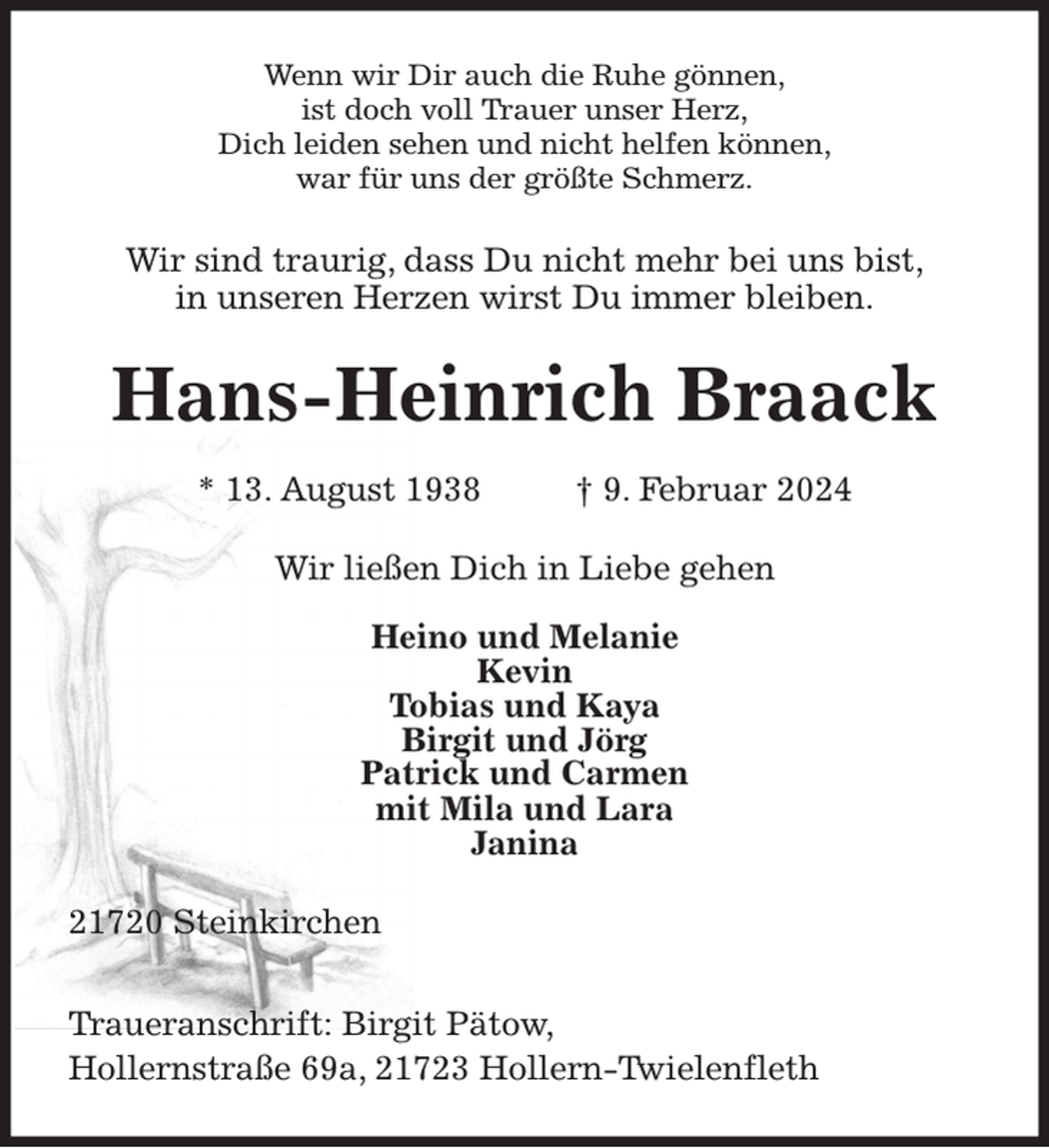 <p>Wenn wir Dir auch die Ruhe gönnen,<br />ist doch voll Trauer unser Herz,<br />Dich leiden sehen und nicht helfen können,<br />war für uns der größte Schmerz.<br />Wir sind traurig, dass Du nicht mehr bei uns bist,<br />in unseren Herzen wirst Du immer bleiben.<br />Hans-Heinrich Braack</p><p>* 13. August 1938 † 9. Februar 2024<br />Wir ließen Dich in Liebe gehen</p><p>Heino und Melanie<br />Kevin<br />Tobias und Kaya<br />Birgit und Jörg<br />Patrick und Carmen<br />mit Mila und Lara<br />Janina<br />21720 Steinkirchen</p><p>Traueranschrift: Birgit Pätow,<br />Hollernstraße 69a, 21723 Hollern-Twielenfleth</p>