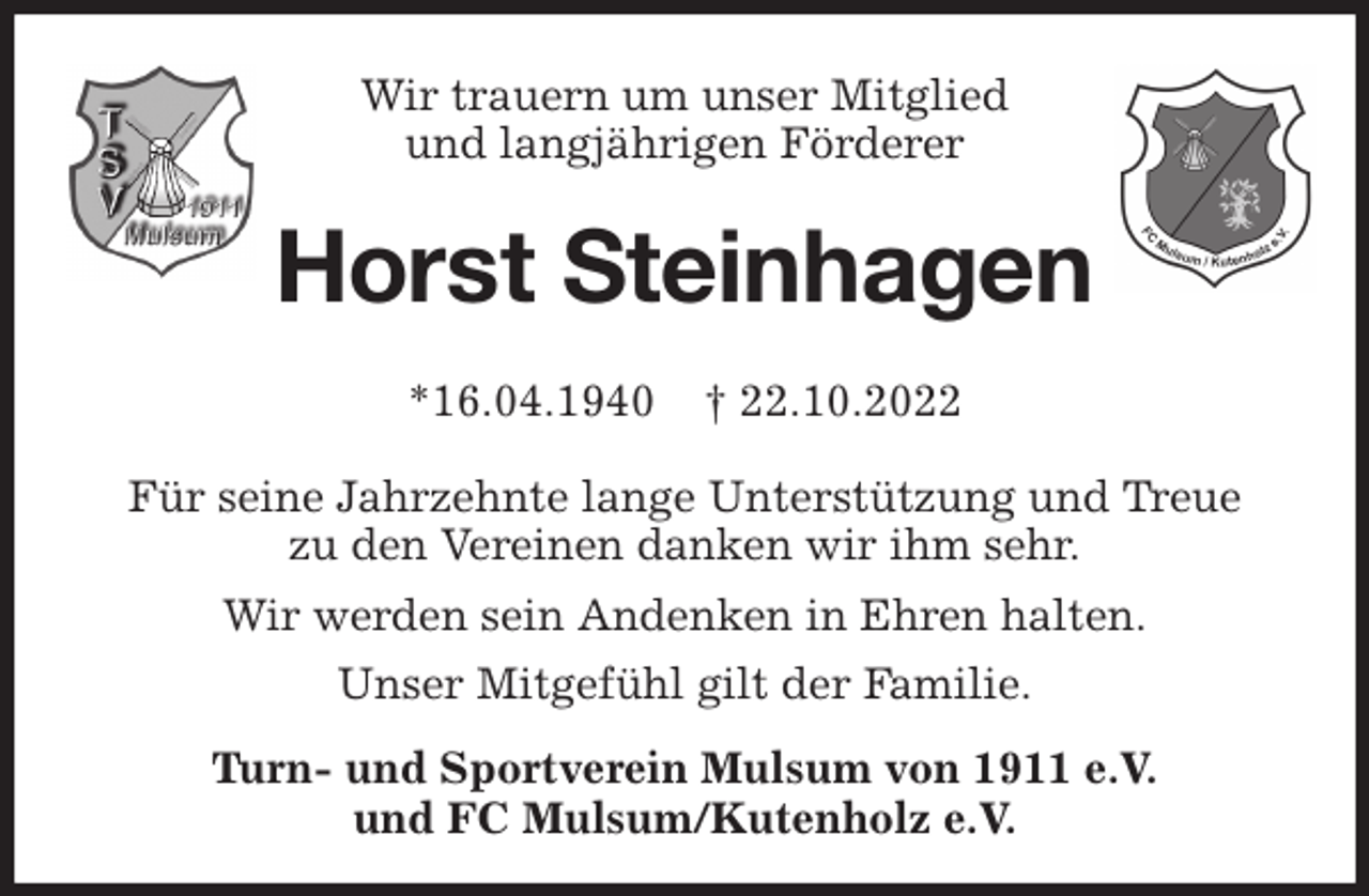 <p>Wir trauern um unser Mitglied<br />und langjährigen Förderer<br />Horst Steinhagen<br />*16.04.1940 † 22.10.2022</p><p>Für seine Jahrzehnte lange Unterstützung und Treue<br />zu den Vereinen danken wir ihm sehr.<br />Wir werden sein Andenken in Ehren halten.<br />Unser Mitgefühl gilt der Familie.<br />Turn- und Sportverein Mulsum von 1911 e.V.<br />und FC Mulsum/Kutenholz e.V.</p>