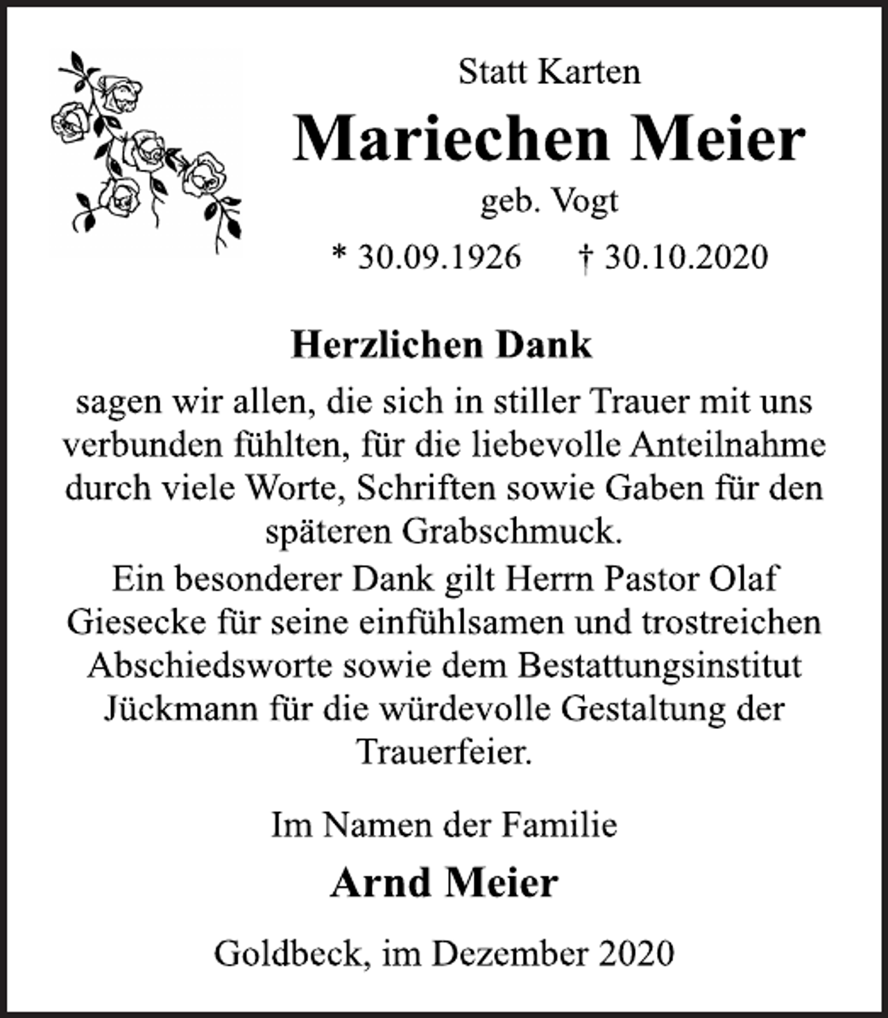 <p>Statt Karten<br />Mariechen Meier<br />geb. Vogt<br />* 30.09.1926 † 30.10.2020<br />Herzlichen Dank<br />sagen wir allen, die sich in stiller Trauer mit uns<br />verbunden fühlten, für die liebevolle Anteilnahme<br />durch viele Worte, Schriften sowie Gaben für den<br />späteren Grabschmuck.<br />Ein besonderer Dank gilt Herrn Pastor Olaf<br />Giesecke für seine einfühlsamen und trostreichen<br />Abschiedsworte sowie dem Bestattungsinstitut<br />Jückmann für die würdevolle Gestaltung der<br />Trauerfeier.<br />Im Namen der Familie<br />Arnd Meier<br />Goldbeck, im Dezember 2020</p>