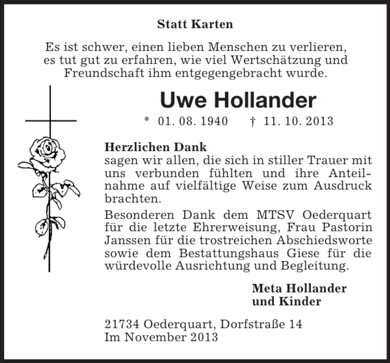 <p>Statt Karten<br />Es ist schwer, einen lieben Menschen zu verlieren,<br />es tut gut zu erfahren, wie viel Wertschätzung und<br />Freundschaft ihm entgegengebracht wurde.<br />Uwe Hollander<br />* 01. 08. 1940 † 11. 10. 2013<br />Herzlichen Dank<br />sagen wir allen, die sich in stiller Trauer mit uns verbunden fühlten und ihre Anteil-<br />nahme auf vielfältige Weise zum Ausdruck brachten.<br />Besonderen Dank dem MTSV Oederquart für die letzte Ehrerweisung, Frau Pastorin Janssen für die trostreichen Abschiedsworte sowie dem Bestattungshaus Giese für die würdevolle Ausrichtung und Begleitung.<br />Meta Hollander<br />und Kinder<br />21734 Oederquart, Dorfstraße 14<br />Im November 2013</p>