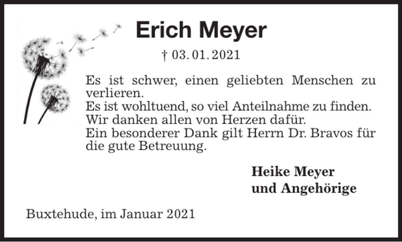 <p>Erich Meyer<br />† 03. 01. 2021<br />Es ist schwer, einen geliebten Menschen zu verlieren.<br />Es ist wohltuend, so viel Anteilnahme zu finden.<br />Wir danken allen von Herzen dafür.<br />Ein besonderer Dank gilt Herrn Dr. Bravos für die gute Betreuung.<br />Heike Meyer<br />und Angehörige<br />Buxtehude, im Januar 2021</p>