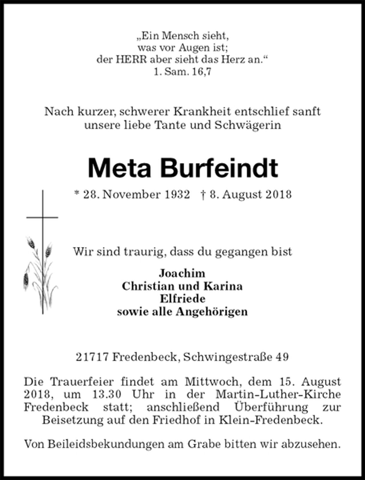 <p>„Ein Mensch sieht,<br />was vor Augen ist;<br />der HERR aber sieht das Herz an.“<br />1. Sam. 16,7<br />Nach kurzer, schwerer Krankheit entschlief sanft<br />unsere liebe Tante und Schwägerin<br />Meta Burfeindt<br />* 28. November 1932 † 8. August 2018</p><p>Wir sind traurig, dass du gegangen bist<br />Joachim<br />Christian und Karina<br />Elfriede<br />sowie alle Angehörigen<br />21717 Fredenbeck, Schwingestraße 49</p><p>Die Trauerfeier findet am Mittwoch, dem 15. August 2018, um 13.30 Uhr in der Martin-Luther-Kirche<br />Fredenbeck statt; anschließend Überführung zur<br />Beisetzung auf den Friedhof in Klein-Fredenbeck.<br />Von Beileidsbekundungen am Grabe bitten wir abzusehen.</p>