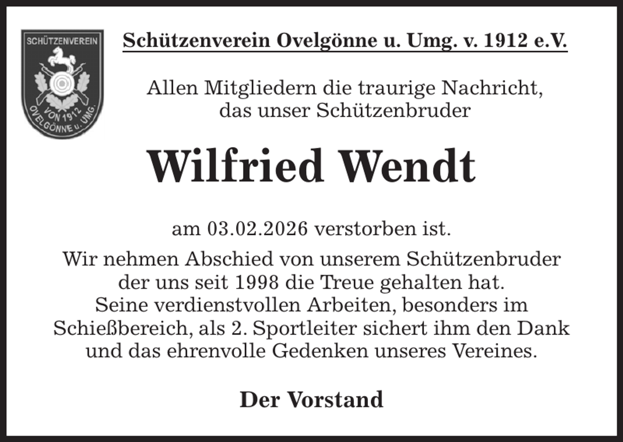 <p>Schützenverein Ovelgönne u. Umg. v. 1912 e.V.<br />Allen Mitgliedern die traurige Nachricht,<br />das unser Schützenbruder<br />Wilfried Wendt<br />am 03.02.2026 verstorben ist.<br />Wir nehmen Abschied von unserem Schützenbruder<br />der uns seit 1998 die Treue gehalten hat.<br />Seine verdienstvollen Arbeiten, besonders im<br />Schießbereich, als 2. Sportleiter sichert ihm den Dank und das ehrenvolle Gedenken unseres Vereines.<br />Der Vorstand</p>