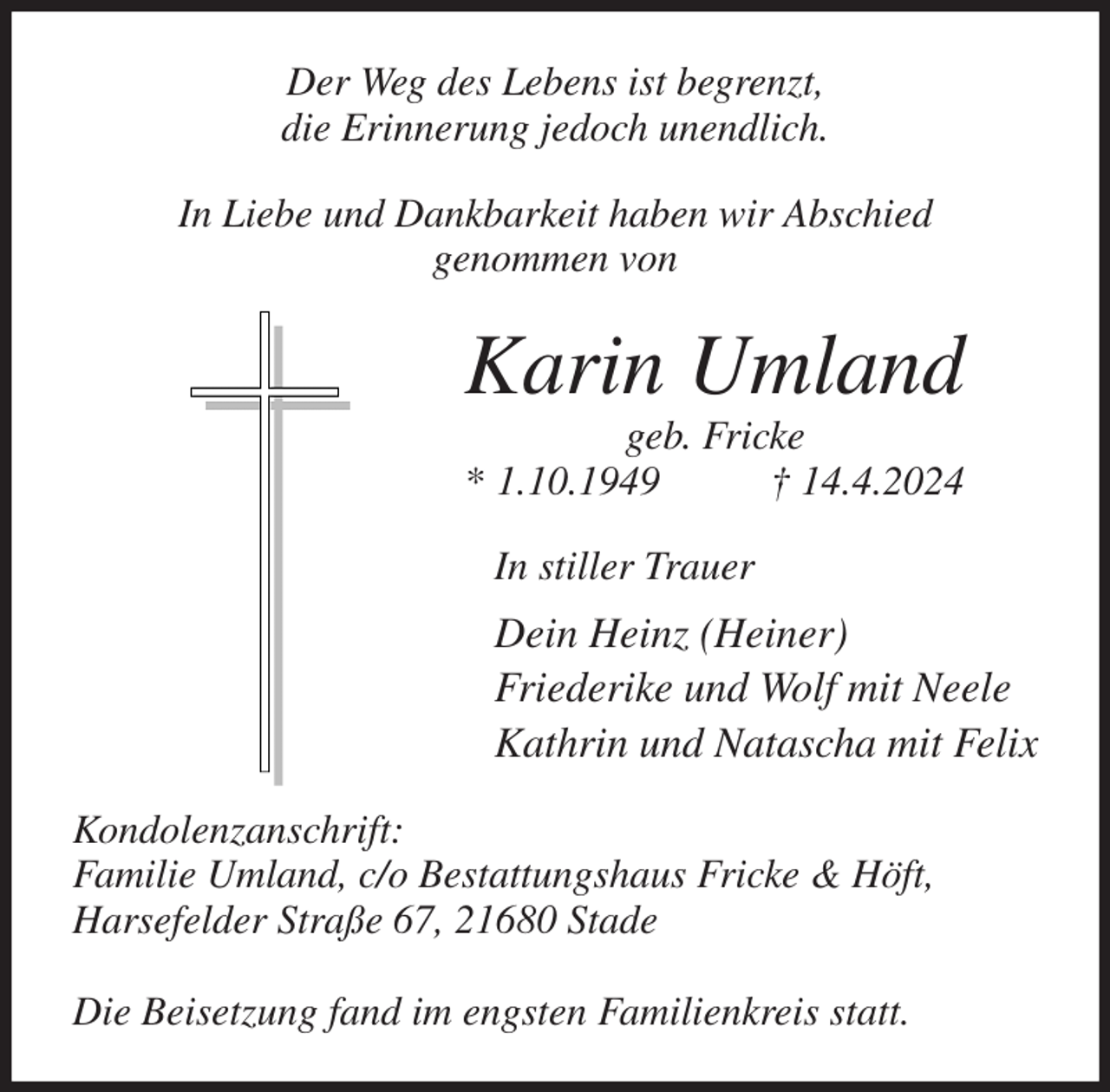 <p>Der Weg des Lebens ist begrenzt,<br />die Erinnerung jedoch unendlich.<br />In Liebe und Dankbarkeit haben wir Abschied<br />genommen von<br />Karin Umland<br />geb. Fricke<br />* 1.10.1949 † 14.4.2024<br />In stiller Trauer<br />Dein Heinz (Heiner)<br />Friederike und Wolf mit Neele<br />Kathrin und Natascha mit Felix<br />Kondolenzanschrift:<br />Familie Umland, c/o Bestattungshaus Fricke &amp; Höft,<br />Harsefelder Straße 67, 21680 Stade</p><p>Die Beisetzung fand im engsten Familienkreis statt.</p>