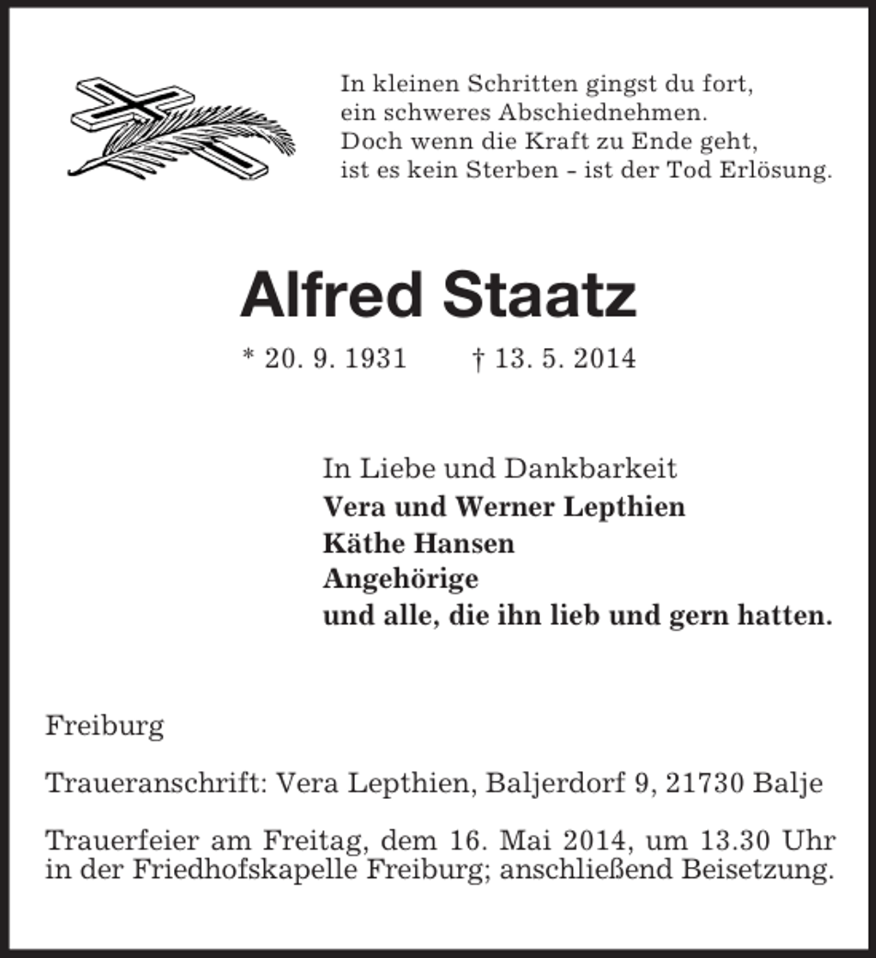 <p>In kleinen Schritten gingst du fort,<br />ein schweres Abschiednehmen.<br />Doch wenn die Kraft zu Ende geht,<br />ist es kein Sterben - ist der Tod Erlösung.<br />Alfred Staatz<br />* 20. 9. 1931 † 13. 5. 2014<br />In Liebe und Dankbarkeit<br />Vera und Werner Lepthien<br />Käthe Hansen<br />Angehörige<br />und alle, die ihn lieb und gern hatten.<br />Freiburg</p><p>Traueranschrift: Vera Lepthien, Baljerdorf 9, 21730 Balje</p><p>Trauerfeier am Freitag, dem 16. Mai 2014, um 13.30 Uhr in der Friedhofskapelle Freiburg; anschließend Beisetzung.</p>