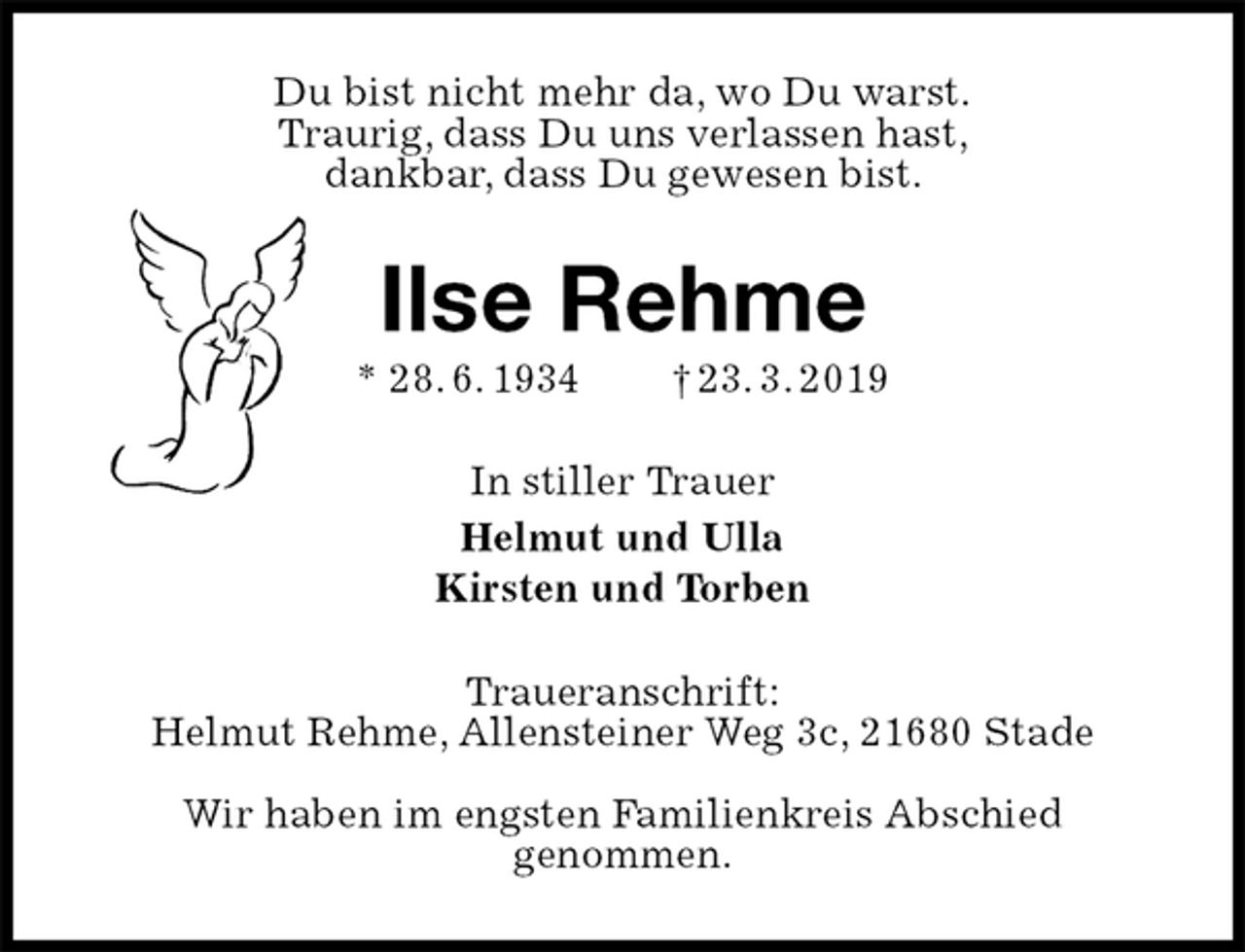 <p>Du bist nicht mehr da, wo Du warst.<br />Traurig, dass Du uns verlassen hast,<br />dankbar, dass Du gewesen bist.<br />Ilse Rehme<br />* 28. 6. 1934 † 23. 3. 2019<br />In stiller Trauer<br />Helmut und Ulla<br />Kirsten und Torben<br />Traueranschrift:<br />Helmut Rehme, Allensteiner Weg 3c, 21680 Stade</p>
<p>Wir haben im engsten Familienkreis Abschied<br />genommen.</p>
