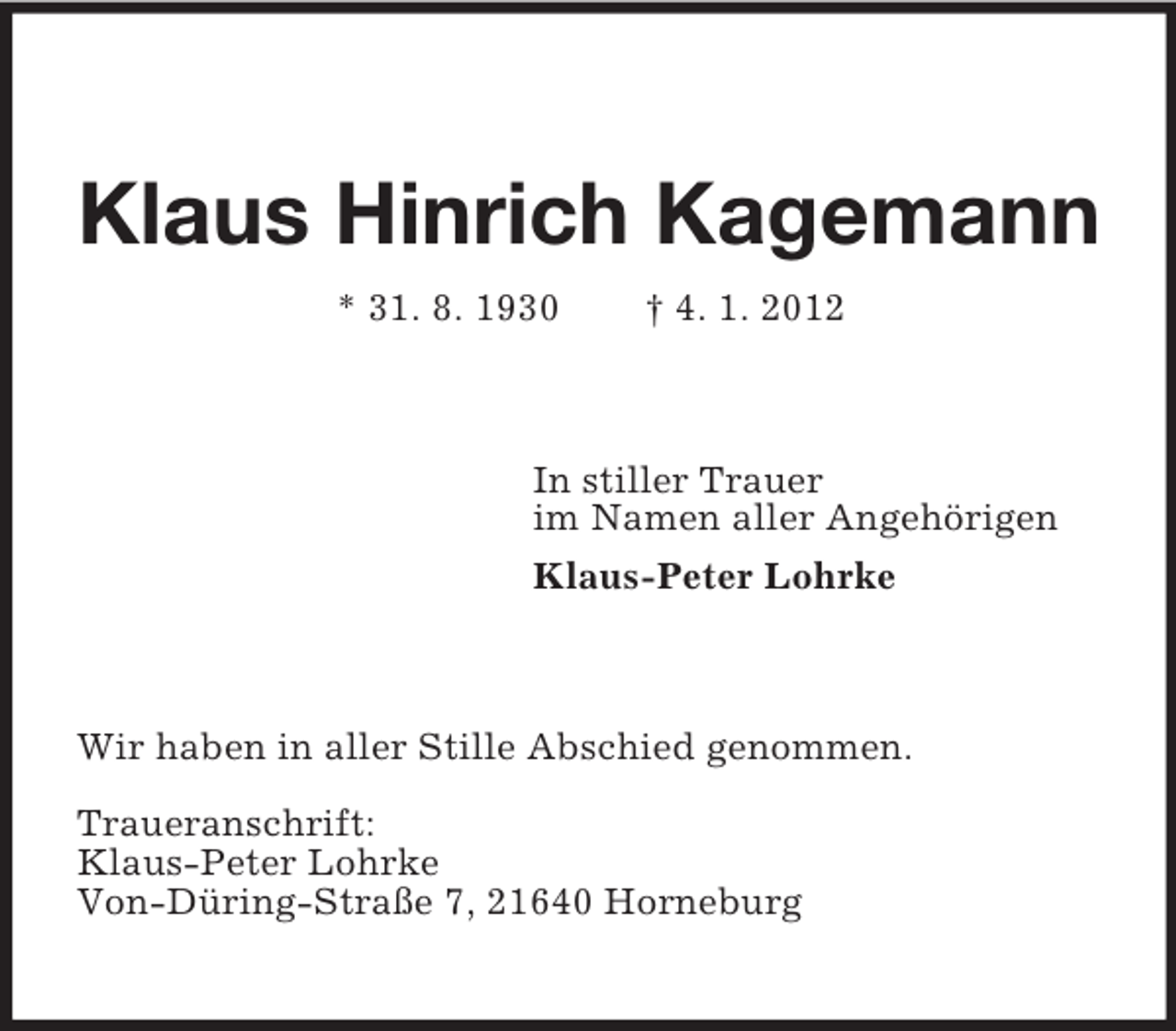 <p>Klaus Hinrich Kagemann<br />* 31. 8. 1930 † 4. 1. 2012<br />In stiller Trauer<br />im Namen aller Angehörigen<br />Klaus-Peter Lohrke<br />Wir haben in aller Stille Abschied genommen.</p><p>Traueranschrift:<br />Klaus-Peter Lohrke<br />Von-Düring-Straße 7, 21640 Horneburg</p>