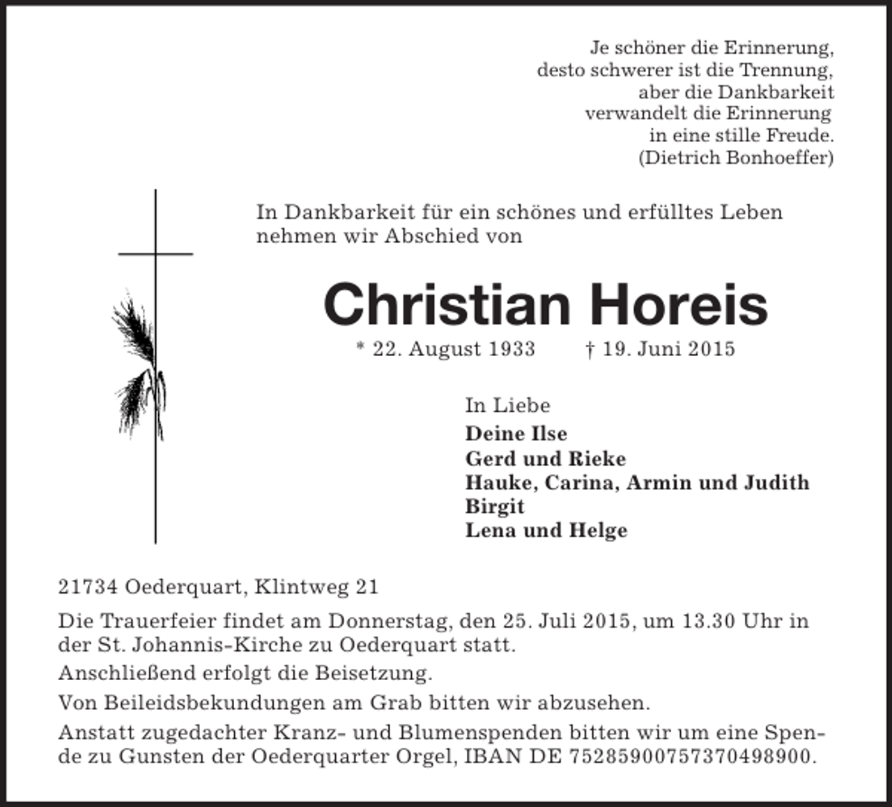 <p>Je schöner die Erinnerung,<br />desto schwerer ist die Trennung,<br />aber die Dankbarkeit<br />verwandelt die Erinnerung<br />in eine stille Freude.<br />(Dietrich Bonhoeffer)<br />In Dankbarkeit für ein schönes und erfülltes Leben nehmen wir Abschied von<br />Christian Horeis<br />* 22. August 1933 † 19. Juni 2015<br />In Liebe<br />Deine Ilse<br />Gerd und Rieke<br />Hauke, Carina, Armin und Judith<br />Birgit<br />Lena und Helge<br />21734 Oederquart, Klintweg 21<br />Die Trauerfeier findet am Donnerstag, den 25. Juli 2015, um 13.30 Uhr in der St. Johannis-Kirche zu Oederquart statt.<br />Anschließend erfolgt die Beisetzung.<br />Von Beileidsbekundungen am Grab bitten wir abzusehen.<br />Anstatt zugedachter Kranz- und Blumenspenden bitten wir um eine Spende zu Gunsten der Oederquarter Orgel, IBAN DE 75285900757370498900.</p>