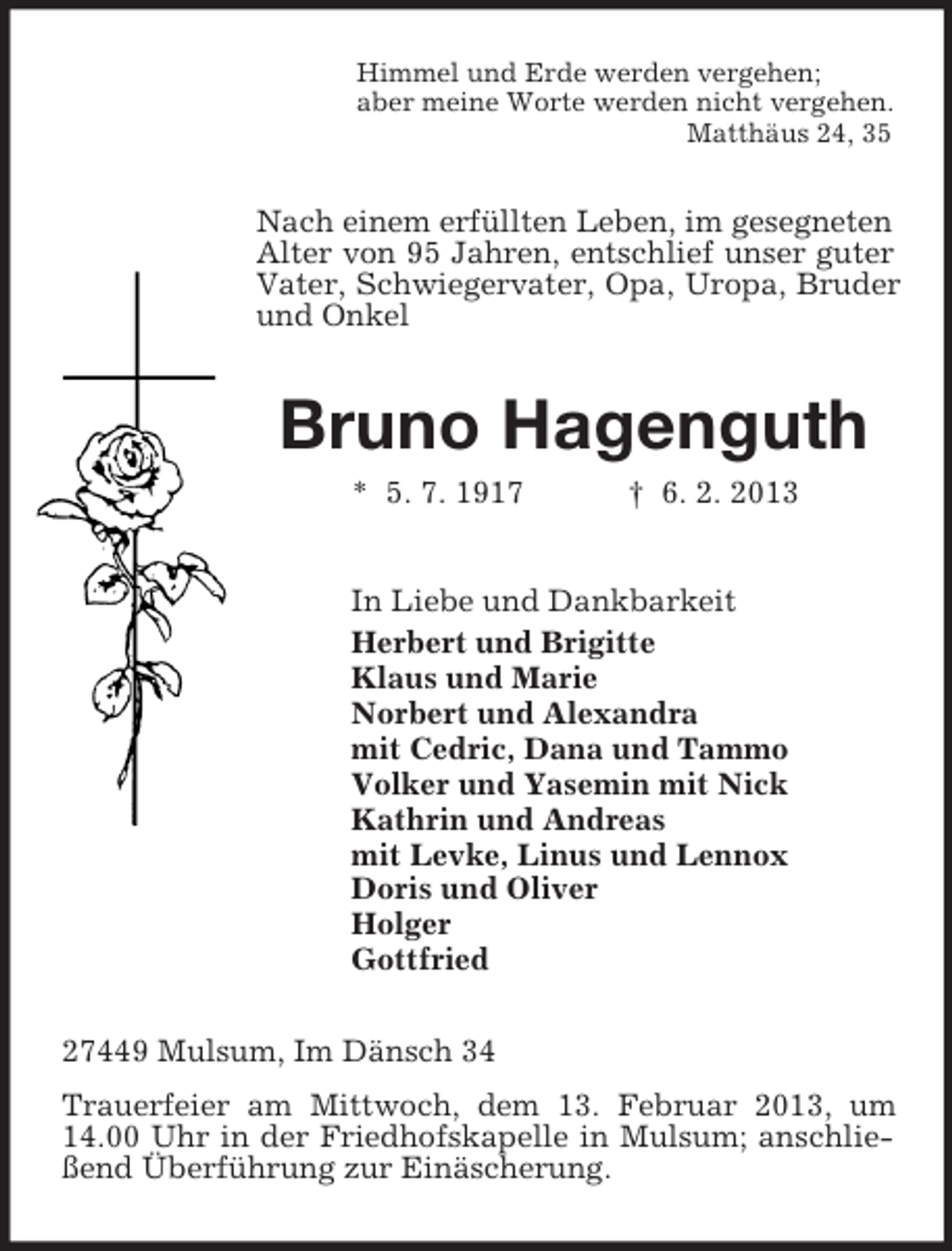 <p>Himmel und Erde werden vergehen;<br />aber meine Worte werden nicht vergehen.<br />Matthäus 24, 35</p><p>Nach einem erfüllten Leben, im gesegneten<br />Alter von 95 Jahren, entschlief unser guter<br />Vater, Schwiegervater, Opa, Uropa, Bruder<br />und Onkel</p><p>Bruno Hagenguth<br />* 5. 7. 1917</p><p>† 6. 2. 2013</p><p>In Liebe und Dankbarkeit<br />Herbert und Brigitte<br />Klaus und Marie<br />Norbert und Alexandra<br />mit Cedric, Dana und Tammo<br />Volker und Yasemin mit Nick<br />Kathrin und Andreas<br />mit Levke, Linus und Lennox<br />Doris und Oliver<br />Holger<br />Gottfried<br />27449 Mulsum, Im Dänsch 34<br />Trauerfeier am Mittwoch, dem 13. Februar 2013, um<br />14.00 Uhr in der Friedhofskapelle in Mulsum; anschließend Überführung zur Einäscherung.</p>