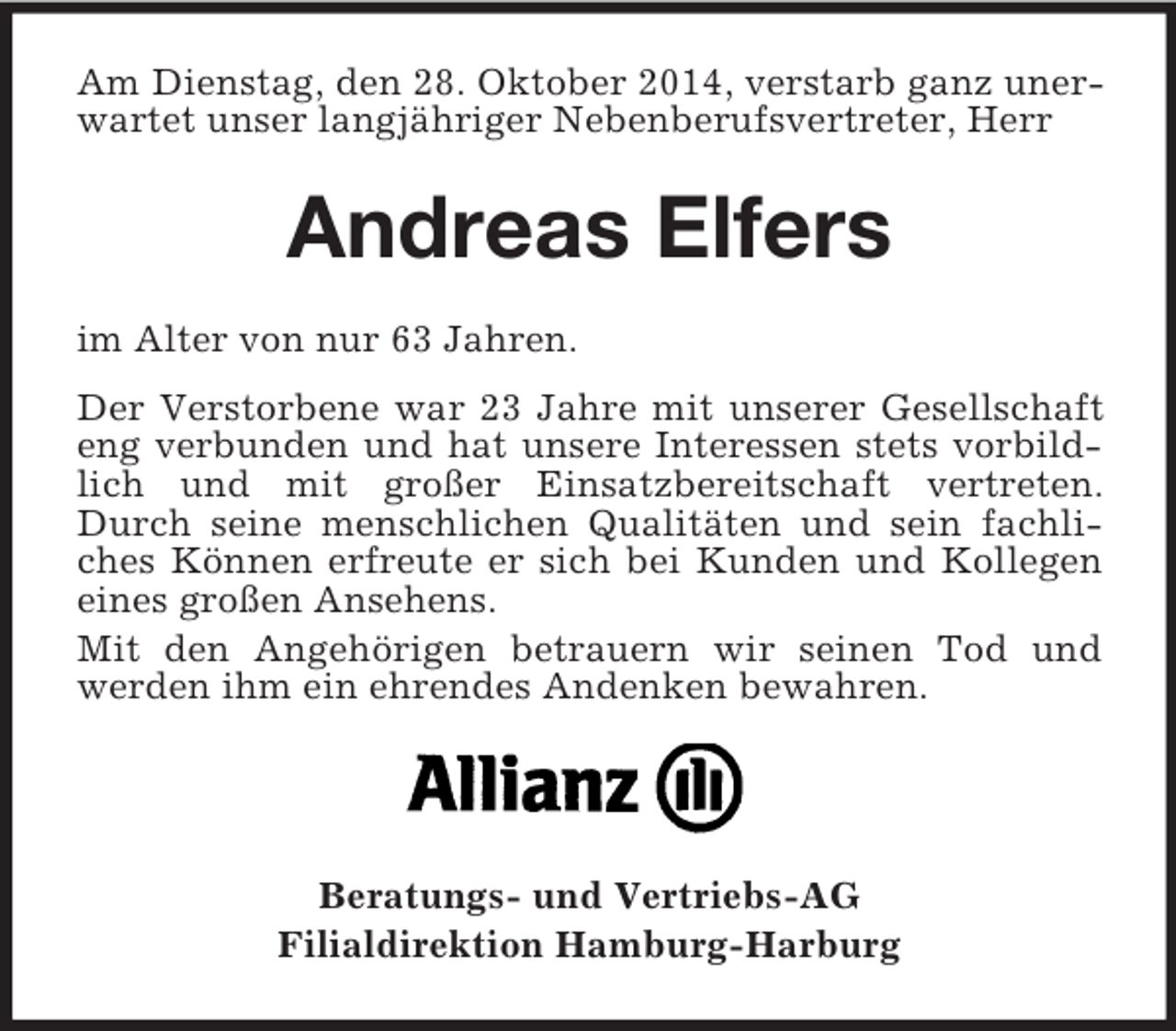 <p>Am Dienstag, den 28. Oktober 2014, verstarb ganz unerwartet unser langjähriger Nebenberufsvertreter, Herr<br />Andreas Elfers<br />im Alter von nur 63 Jahren.<br />Der Verstorbene war 23 Jahre mit unserer Gesellschaft eng verbunden und hat unsere Interessen stets vorbildlich und mit großer Einsatzbereitschaft vertreten. Durch seine menschlichen Qualitäten und sein fachliches Können erfreute er sich bei Kunden und Kollegen eines großen Ansehens.<br />Mit den Angehörigen betrauern wir seinen Tod und werden ihm ein ehrendes Andenken bewahren.</p><p>Beratungs- und Vertriebs-AG<br />Filialdirektion Hamburg-Harburg</p>