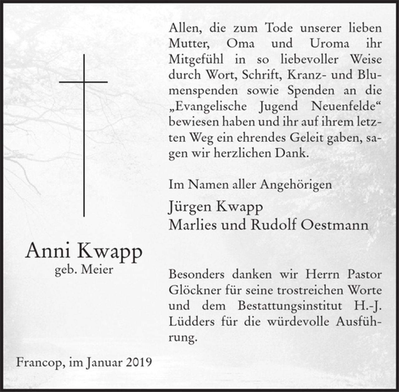 <p>Anni Kwapp<br />geb. Meier</p><p>Allen die zum Tode unserer lieben Mutter, Oma und Uroma<br />ihr Mitgefühl in so liebevoller Weise durch Wort, Schrift, Kranz- und Blumenspenden sowie Spenden an die "Evangelische Jugend Neuenfelde" bewiesen haben und ihr auf ihrem letzten Weg ein ehrendes Geleit gaben, sagen wir herzlichen Dank.</p><p>Im Namen aller Angehörigen</p><p>Jürgen Kwapp<br />Marlies und Rudolf Oestmann</p><p>Besonders danken wir Herrn Pastor Glöckner für seine trostreichen Worte und dem Bestattungsinstitut H.-J. Lüdders für die würdevolle Ausführung.</p><p>Francop, im Januar 2019</p>