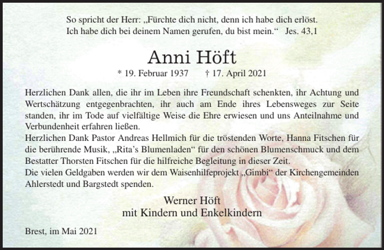 <p>So spricht der Herr: „Fürchte dich nicht, denn ich habe dich erlöst.<br />Ich habe dich bei deinem Namen gerufen, du bist mein.“ Jes. 43,1<br />Anni Höft<br />* 19. Februar 1937 † 17. April 2021<br />Herzlichen Dank allen, die ihr im Leben ihre Freundschaft schenkten, ihr Achtung und Wertschätzung entgegenbrachten, ihr auch am Ende ihres Lebensweges zur Seite<br />standen, ihr im Tode auf vielfältige Weise die Ehre erwiesen und uns Anteilnahme und Verbundenheit erfahren ließen.<br />Herzlichen Dank Pastor Andreas Hellmich für die tröstenden Worte, Hanna Fitschen für die berührende Musik, „Rita's Blumenladen“ für den schönen Blumenschmuck und dem Bestatter Thorsten Fitschen für die hilfreiche Begleitung in dieser Zeit.<br />Die vielen Geldgaben werden wir dem Waisenhilfeprojekt „Gimbi“ der Kirchengemeinden<br />Ahlerstedt und Bargstedt spenden.<br />Werner Höft<br />mit Kindern und Enkelkindern<br />Brest, im Mai 2021</p>
