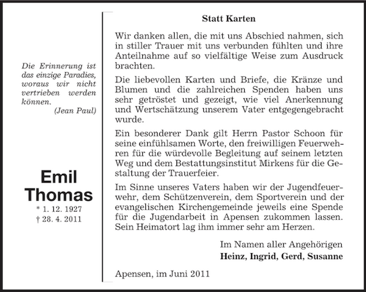 <p>Die Erinnerung ist das einzige Paradies, woraus wir nicht vertrieben werden können.<br />(Jean Paul)</p><p>Emil<br />Thomas<br />* 1. 12. 1927<br />† 28. 4. 2011<br />Statt Karten<br />Wir danken allen, die mit uns Abschied nahmen, sich in stiller Trauer mit uns verbunden fühlten und ihre Anteilnahme auf so vielfältige Weise zum Ausdruck brachten.<br />Die liebevollen Karten und Briefe, die Kränze und<br />Blumen und die zahlreichen Spenden haben uns<br />sehr getröstet und gezeigt, wie viel Anerkennung<br />und Wertschätzung unserem Vater entgegengebracht wurde.<br />Ein besonderer Dank gilt Herrn Pastor Schoon für<br />seine einfühlsamen Worte, den freiwilligen Feuerwehren für die würdevolle Begleitung auf seinem letzten Weg und dem Bestattungsinstitut Mirkens für die Gestaltung der Trauerfeier.<br />Im Sinne unseres Vaters haben wir der Jugendfeuerwehr, dem Schützenverein, dem Sportverein und der evangelischen Kirchengemeinde jeweils eine Spende für die Jugendarbeit in Apensen zukommen lassen. Sein Heimatort lag ihm immer sehr am Herzen.<br />Im Namen aller Angehörigen<br />Heinz, Ingrid, Gerd, Susanne<br />Apensen, im Juni 2011</p>