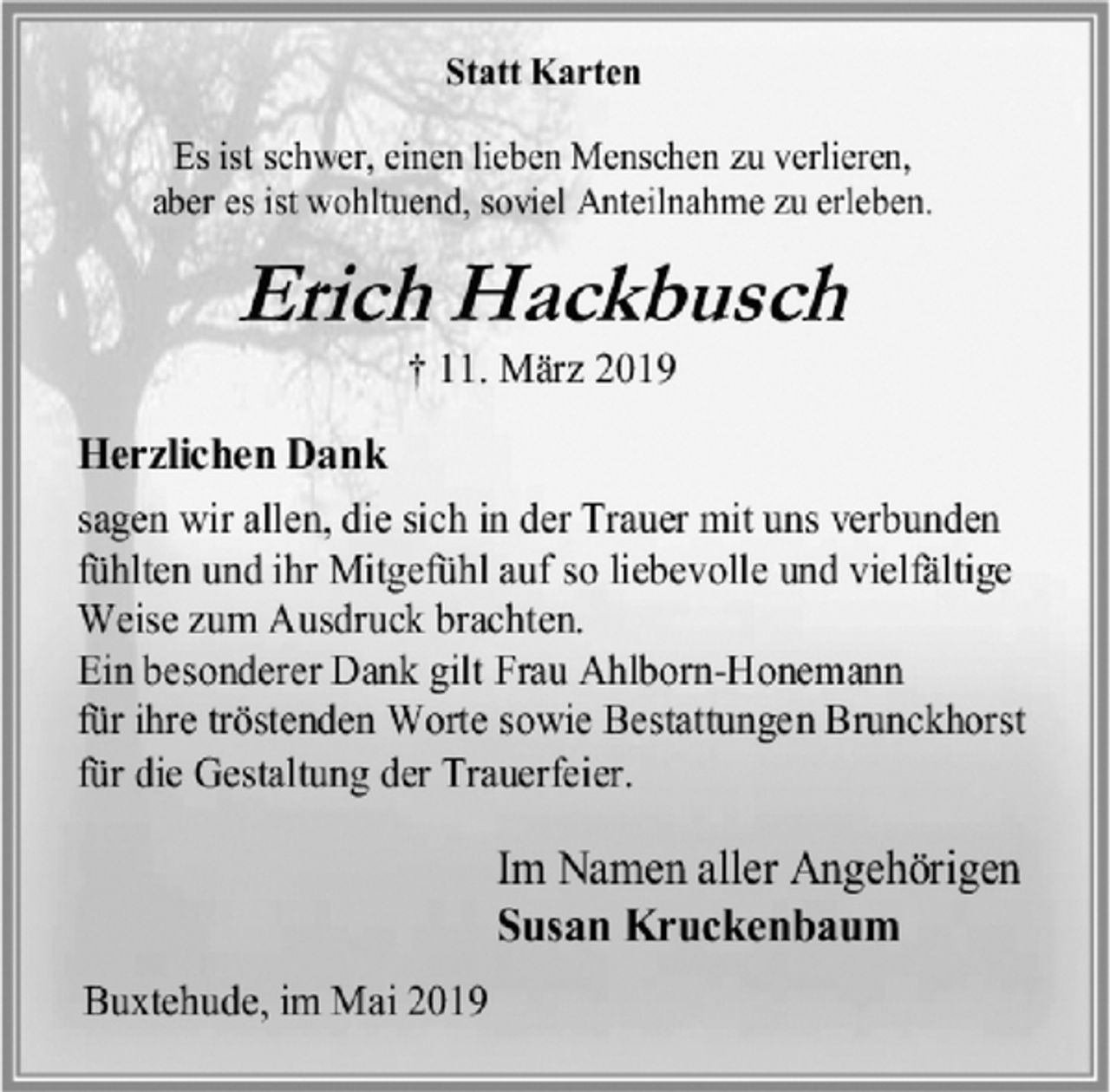 <p>Statt Karten<br />Es ist schwer, einen lieben Menschen zu verlieren,<br />aber es ist wohltuend, soviel Anteilnahme zu erleben.<br />Erich Hackbusch<br />† 11. März 2019<br />Herzlichen Dank<br />sagen wir allen, die sich in der Trauer mit uns verbunden fühlten und ihr Mitgefühl auf so liebevolle und vielfältige<br />Weise zum Ausdruck brachten.<br />Ein besonderer Dank gilt Frau Ahlborn-Honemann<br />für ihre tröstenden Worte sowie Bestattungen Brunckhorst<br />für die Gestaltung der Trauerfeier.<br />Im Namen aller Angehörigen<br />Susan Kruckenbaum<br />Buxtehude, im Mai 2019</p>
