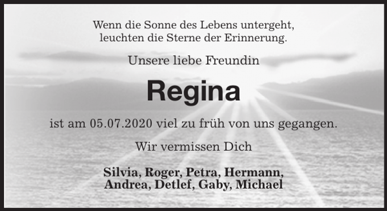 <p>Wenn die Sonne des Lebens untergeht,<br />leuchten die Sterne der Erinnerung.<br />Unsere liebe Freundin<br />Regina<br />ist am 05.07.2020 viel zu früh von uns gegangen.<br />Wir vermissen Dich</p>
<p>Silvia, Roger, Petra, Hermann,<br />Andrea, Detlef, Gaby, Michael</p>