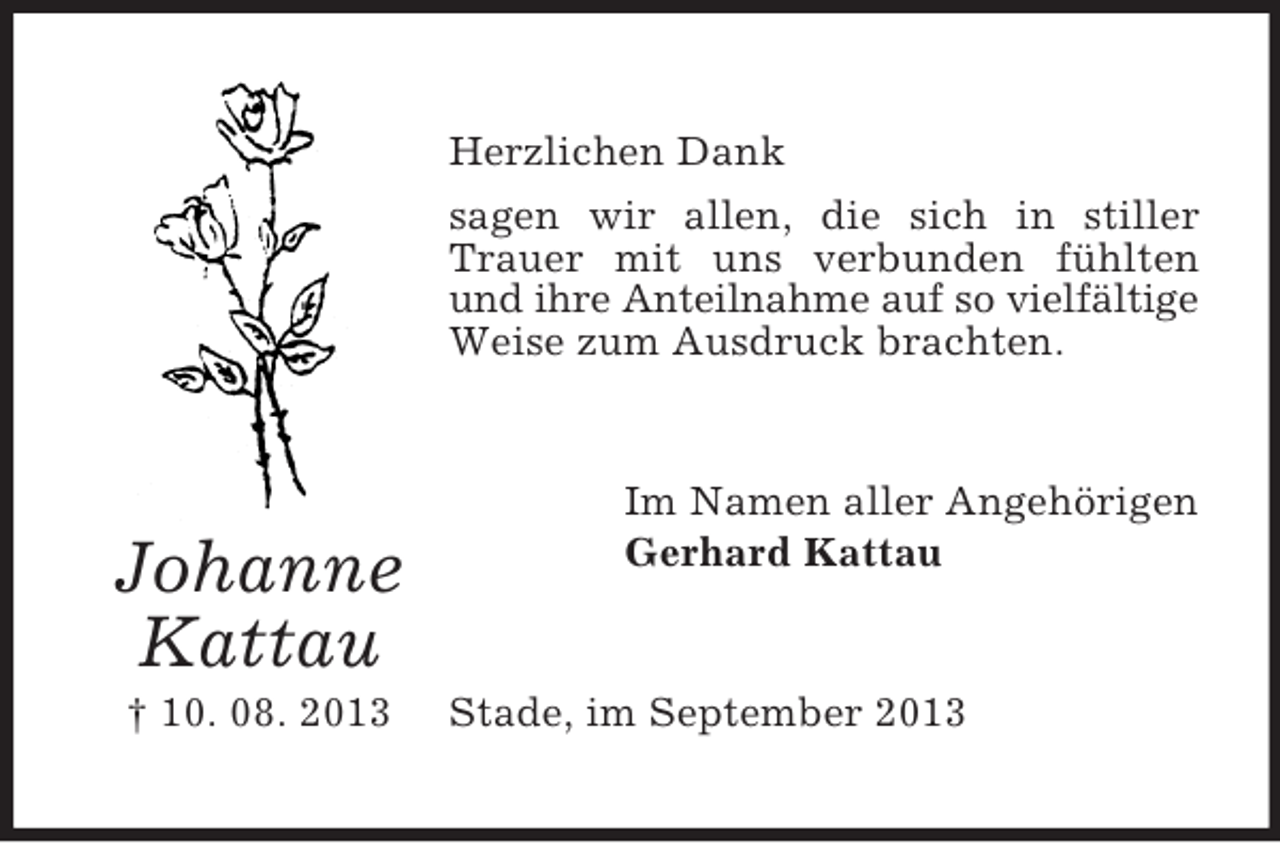<p>Herzlichen Dank<br />sagen wir allen, die sich in stiller<br />Trauer mit uns verbunden fühlten<br />und ihre Anteilnahme auf so vielfältige<br />Weise zum Ausdruck brachten.</p><p>Johanne<br />Kattau<br />† 10. 08. 2013</p><p>Im Namen aller Angehörigen<br />Gerhard Kattau</p><p>Stade, im September 2013</p>