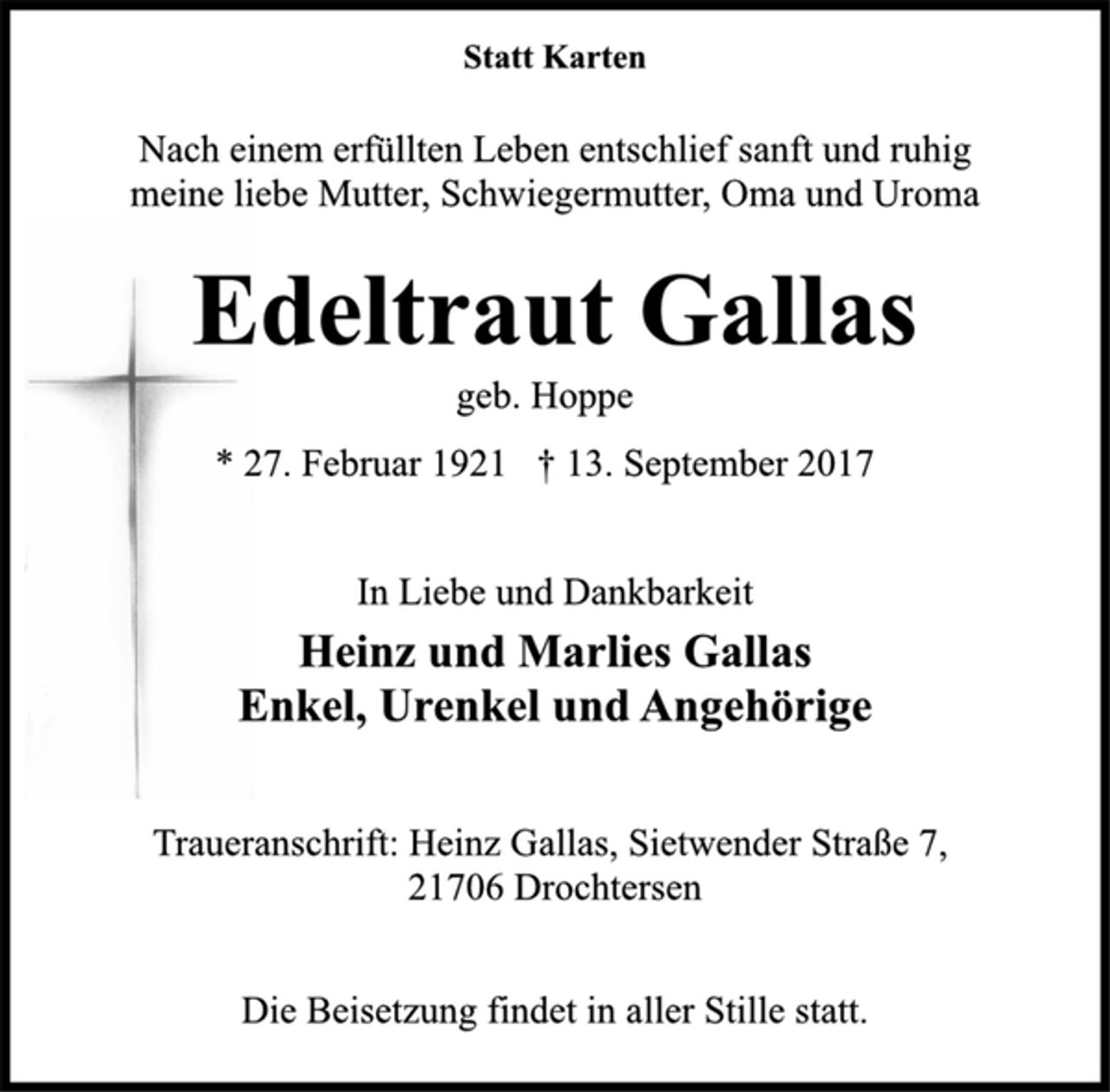 <p>Statt Karten</p><p>Nach einem erfüllten Leben entschlief sanft und ruhig<br />meine liebe Mutter, Schwiegermutter, Oma und Uroma</p><p>Edeltraut Gallas</p><p>geb. Hoppe</p><p>* 27. Februar 1921 † 13. September 2017<br />In Liebe und Dankbarkeit</p><p>Heinz und Marlies Gallas<br />Enkel, Urenkel und Angehörige</p><p>Traueranschrift: Heinz Gallas, Sietwender Straße 7,<br />21706 Drochtersen</p><p>Die Beisetzung findet in aller Stille statt.</p>