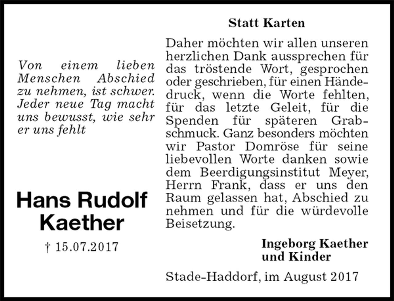 <p>Statt Karten<br />Daher möchten wir allen unseren herzlichen Dank aussprechen für das tröstende Wort, gesprochen oder geschrieben, für einen Hände-<br />druck, wenn die Worte fehlten, für das letzte Geleit, für die Spenden für späteren Grabschmuck. Ganz besonders möchten<br />wir Pastor Domröse für seine<br />liebevollen Worte danken sowie dem Beerdigungsinstitut Meyer, Herrn Frank, dass er uns den Raum gelassen hat, Abschied zu nehmen und für die würdevolle Beisetzung.<br />Stade-Haddorf, im August 2017<br />Ingeborg Kaether<br />und Kinder<br />Hans Rudolf<br />Kaether<br />† 15.07.2017</p><p>Von einem lieben Menschen Abschied zu nehmen, ist schwer. Jeder neue Tag macht uns bewusst, wie sehr er uns fehlt</p>