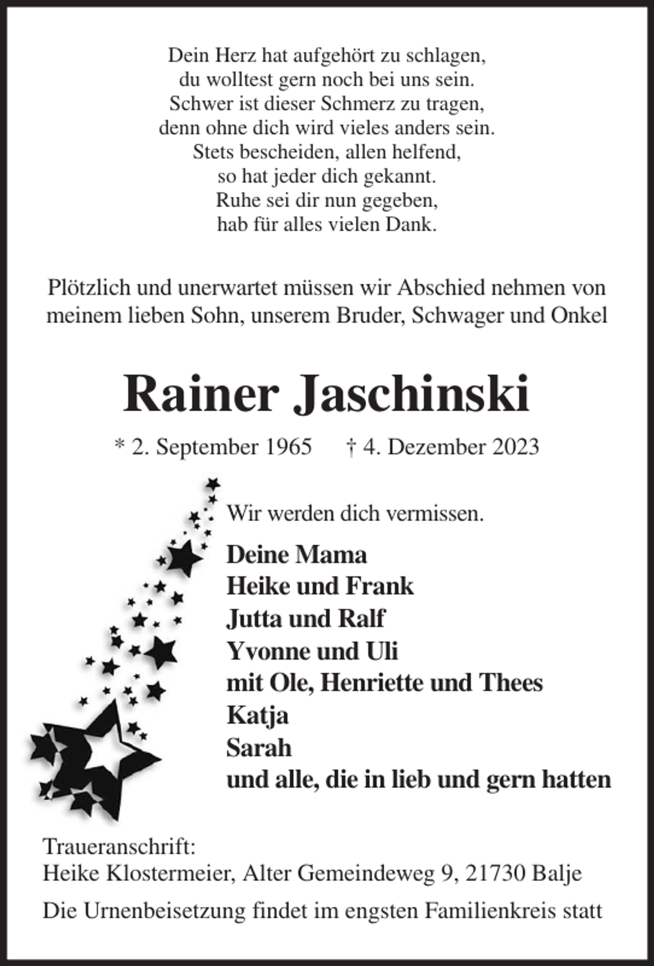 <p>Dein Herz hat aufgehört zu schlagen,<br />du wolltest gern noch bei uns sein.<br />Schwer ist dieser Schmerz zu tragen,<br />denn ohne dich wird vieles anders sein.<br />Stets bescheiden, allen helfend,<br />so hat jeder dich gekannt.<br />Ruhe sei dir nun gegeben,<br />hab für alles vielen Dank.<br />Plötzlich und unerwartet müssen wir Abschied nehmen von meinem lieben Sohn, unserem Bruder, Schwager und Onkel<br />Rainer Jaschinski<br />* 2. September 1965 † 4. Dezember 2023<br />Wir werden dich vermissen.<br />Deine Mama<br />Heike und Frank<br />Jutta und Ralf<br />Yvonne und Uli<br />mit Ole, Henriette und Thees<br />Katja<br />Sarah<br />und alle, die in lieb und gern hatten<br />Traueranschrift:<br />Heike Klostermeier, Alter Gemeindeweg 9, 21730 Balje<br />Die Urnenbeisetzung findet im engsten Familienkreis statt</p>