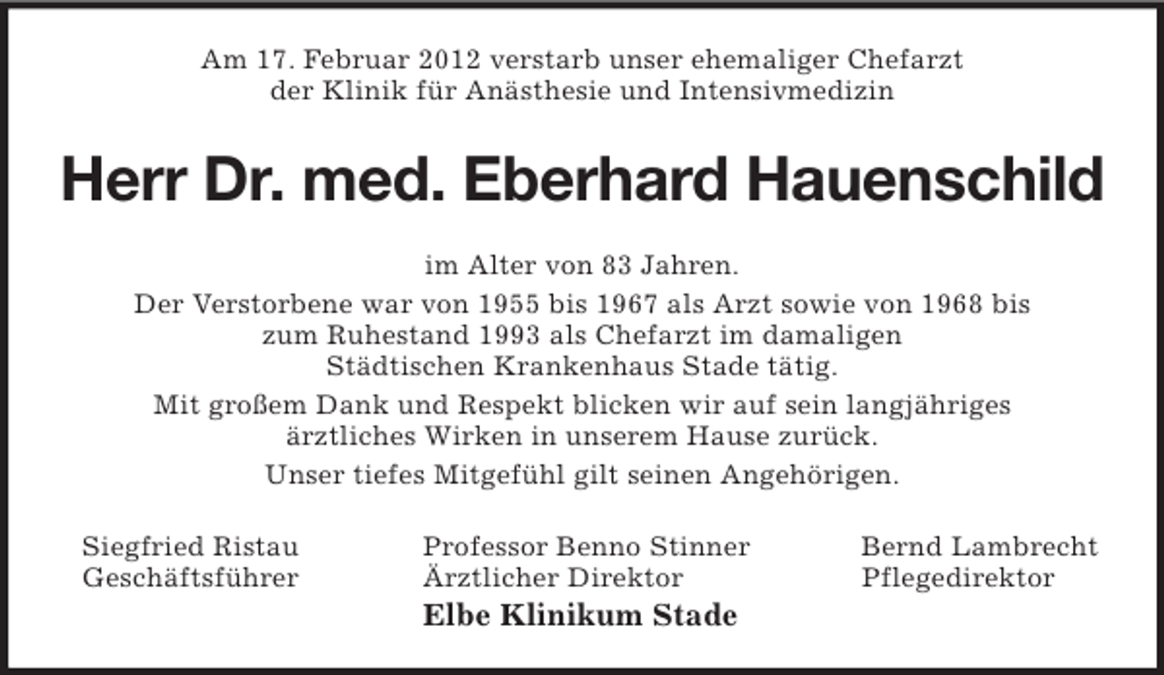 <p>Am 17. Februar 2012 verstarb unser ehemaliger Chefarzt<br />der Klinik für Anästhesie und Intensivmedizin<br />Herr Dr. med. Eberhard Hauenschild<br />im Alter von 83 Jahren.<br />Der Verstorbene war von 1955 bis 1967 als Arzt sowie von 1968 bis<br />zum Ruhestand 1993 als Chefarzt im damaligen<br />Städtischen Krankenhaus Stade tätig.<br />Mit großem Dank und Respekt blicken wir auf sein langjähriges<br />ärztliches Wirken in unserem Hause zurück.<br />Unser tiefes Mitgefühl gilt seinen Angehörigen.<br />Siegfried Ristau Professor Benno Stinner Bernd Lambrecht<br />Geschäftsführer Ärztlicher Direktor Pflegedirektor<br />Elbe Klinikum Stade</p>