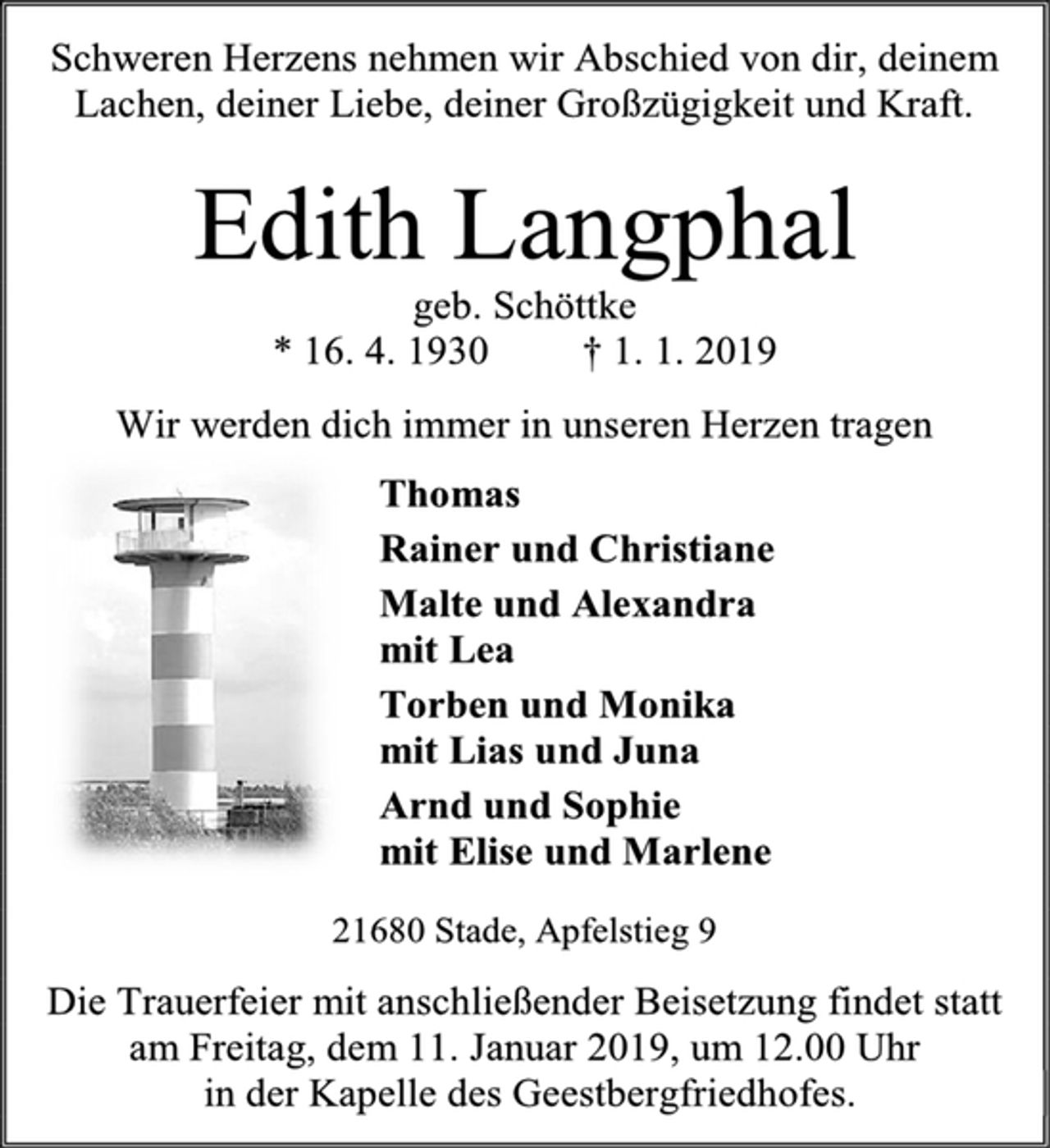 <p>Schweren Herzens nehmen wir Abschied von dir, deinem Lachen, deiner Liebe, deiner Großzügigkeit und Kraft.<br />Edith Langphal<br />geb. Schöttke<br />* 16. 4. 1930 † 1. 1. 2019<br />Wir werden dich immer in unseren Herzen tragen<br />Thomas<br />Rainer und Christiane<br />Malte und Alexandra<br />mit Lea<br />Torben und Monika<br />mit Lias und Juna<br />Arnd und Sophie<br />mit Elise und Marlene<br />21680 Stade, Apfelstieg 9<br />Die Trauerfeier mit anschließender Beisetzung findet statt am Freitag, dem 11. Januar 2019, um 12.00 Uhr<br />in der Kapelle des Geestbergfriedhofes.</p>