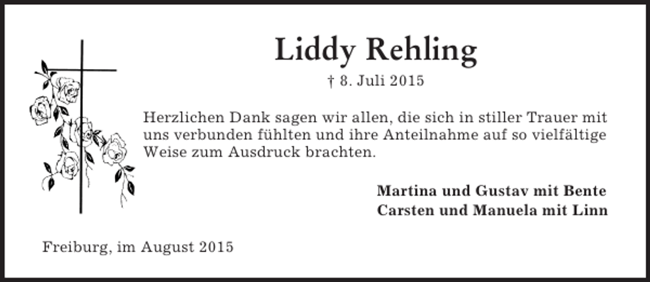 <p>Liddy Rehling<br />† 8. Juli 2015<br />Herzlichen Dank sagen wir allen, die sich in stiller Trauer mit uns verbunden fühlten und ihre Anteilnahme auf so vielfältige Weise zum Ausdruck brachten.<br />Martina und Gustav mit Bente<br />Carsten und Manuela mit Linn<br />Freiburg, im August 2015</p>