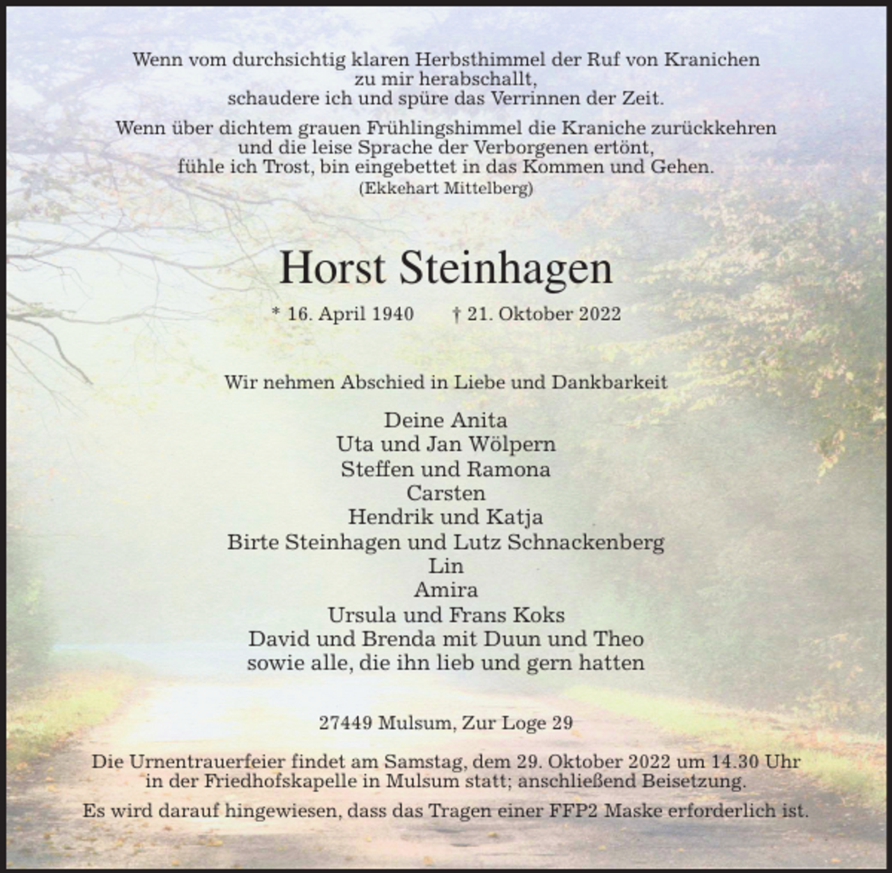 <p>Wenn vom durchsichtig klaren Herbsthimmel der Ruf von Kranichen<br />zu mir herabschallt,<br />schaudere ich und spüre das Verrinnen der Zeit.<br />Wenn über dichtem grauen Frühlingshimmel die Kraniche zurückkehren<br />und die leise Sprache der Verborgenen ertönt,<br />fühle ich Trost, bin eingebettet in das Kommen und Gehen.<br />(Ekkehart Mittelberg)<br />Horst Steinhagen<br />* 16. April 1940 † 21. Oktober 2022<br />Wir nehmen Abschied in Liebe und Dankbarkeit</p><p>Deine Anita<br />Uta und Jan Wölpern<br />Steffen und Ramona<br />Carsten<br />Hendrik und Katja<br />Birte Steinhagen und Lutz Schnackenberg<br />Lin<br />Amira<br />Ursula und Frans Koks<br />David und Brenda mit Duun und Theo<br />sowie alle, die ihn lieb und gern hatten<br />27449 Mulsum, Zur Loge 29</p><p>Die Urnentrauerfeier findet am Samstag, dem 29. Oktober 2022 um 14.30 Uhr<br />in der Friedhofskapelle in Mulsum statt; anschließend Beisetzung.<br />Es wird darauf hingewiesen, dass das Tragen einer FFP2 Maske erforderlich ist.</p>
