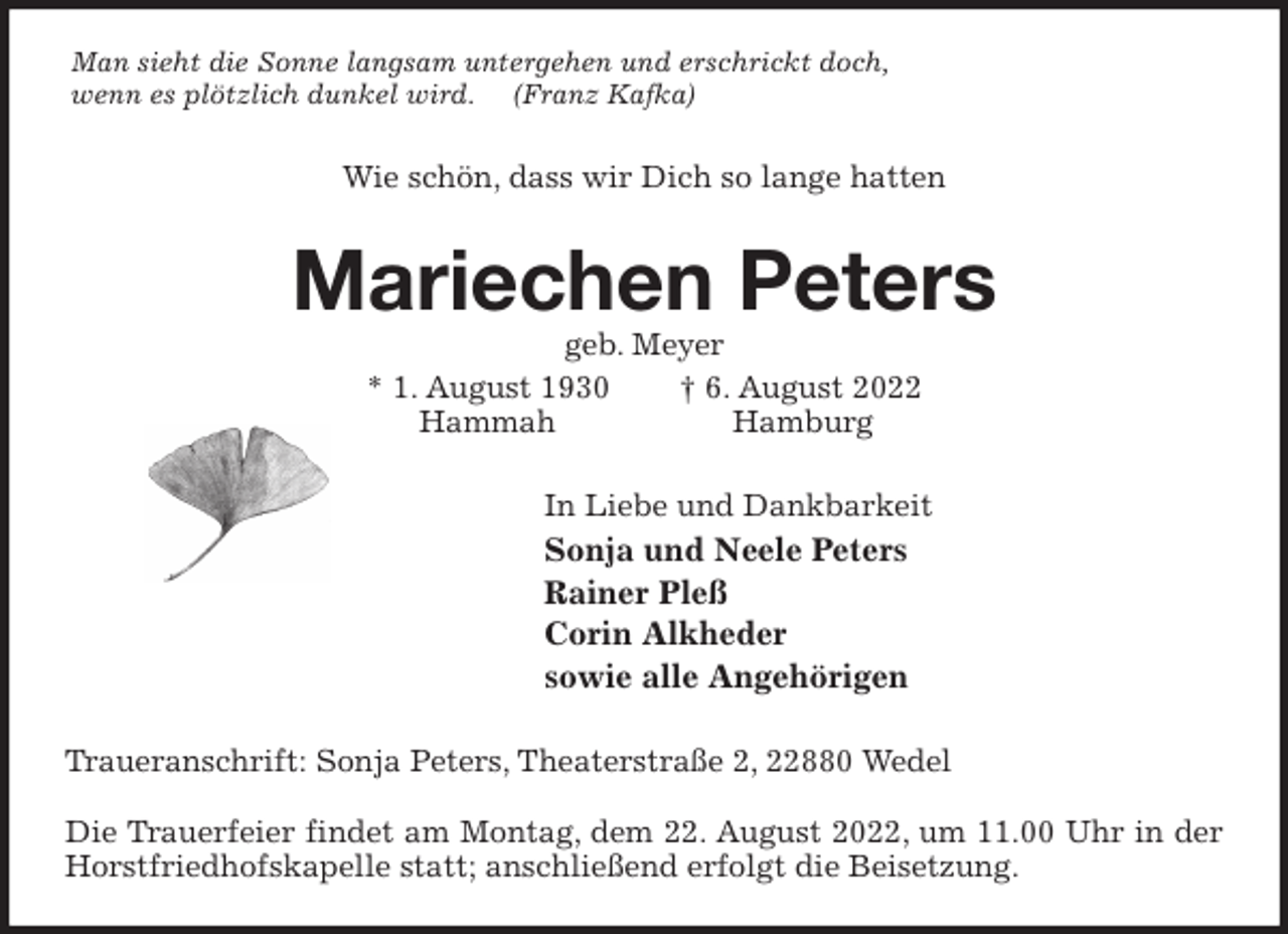 <p>Man sieht die Sonne langsam untergehen und erschrickt doch,<br />wenn es plötzlich dunkel wird. (Franz Kafka)<br />Wie schön, dass wir Dich so lange hatten<br />Mariechen Peters<br />geb. Meyer<br />* 1. August 1930 † 6. August 2022<br />Hammah Hamburg<br />In Liebe und Dankbarkeit<br />Sonja und Neele Peters<br />Rainer Pleß<br />Corin Alkheder<br />sowie alle Angehörigen<br />Traueranschrift: Sonja Peters, Theaterstraße 2, 22880 Wedel</p><p>Die Trauerfeier findet am Montag, dem 22. August 2022, um 11.00 Uhr in der Horstfriedhofskapelle statt; anschließend erfolgt die Beisetzung.</p>