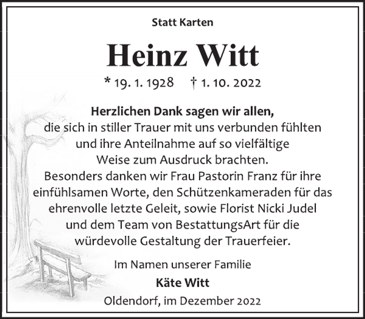 <p>Statt Karten<br />Heinz Witt<br />* 19. 1. 1928 † 1. 10. 2022<br />Herzlichen Dank sagen wir allen,<br />die sich in stiller Trauer mit uns verbunden fühlten<br />und ihre Anteilnahme auf so vielfältige<br />Weise zum Ausdruck brachten.<br />Besonders danken wir Frau Pastorin Franz für ihre<br />einfühlsamen Worte, den Schützenkameraden für das<br />ehrenvolle letzte Geleit, sowie Florist Nicki Judel<br />und dem Team von BestattungsArt für die<br />würdevolle Gestaltung der Trauerfeier.<br />Im Namen unserer Familie<br />Käte Witt<br />Oldendorf, im Dezember 2022</p>