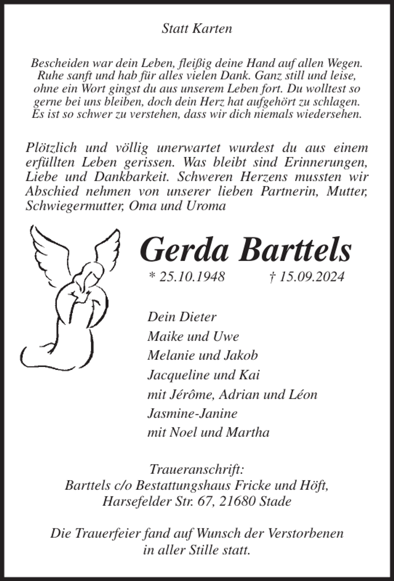 <p>Statt Karten<br />Bescheiden war dein Leben, fleißig deine Hand auf allen Wegen.<br />Ruhe sanft und hab für alles vielen Dank. Ganz still und leise,<br />ohne ein Wort gingst du aus unserem Leben fort. Du wolltest so<br />gerne bei uns bleiben, doch dein Herz hat aufgehört zu schlagen.<br />Es ist so schwer zu verstehen, dass wir dich niemals wiedersehen.<br />Plötzlich und völlig unerwartet wurdest du aus einem<br />erfüllten Leben gerissen. Was bleibt sind Erinnerungen,<br />Liebe und Dankbarkeit. Schweren Herzens mussten wir<br />Abschied nehmen von unserer lieben Partnerin, Mutter, Schwiegermutter, Oma und Uroma<br />Gerda Barttels<br />* 25.10.1948 † 15.09.2024<br />Dein Dieter<br />Maike und Uwe<br />Melanie und Jakob<br />Jacqueline und Kai<br />mit Jérôme, Adrian und Léon<br />Jasmine-Janine<br />mit Noel und Martha<br />Traueranschrift:<br />Barttels c/o Bestattungshaus Fricke und Höft,<br />Harsefelder Str. 67, 21680 Stade</p><p>Die Trauerfeier fand auf Wunsch der Verstorbenen<br />in aller Stille statt.</p>