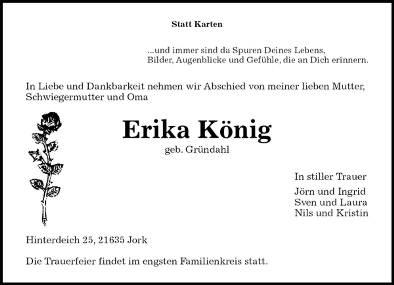 <p>Statt Karten<br />...und immer sind da Spuren Deines Lebens,<br />Bilder, Augenblicke und Gefühle, die an Dich erinnern.<br />In Liebe und Dankbarkeit nehmen wir Abschied von meiner lieben Mutter, Schwiegermutter und Oma<br />Erika König<br />geb. Gründahl<br />In stiller Trauer<br />Jörn und Ingrid<br />Sven und Laura<br />Nils und Kristin<br />Hinterdeich 25, 21635 Jork</p><p>Die Trauerfeier findet im engsten Familienkreis statt.</p>