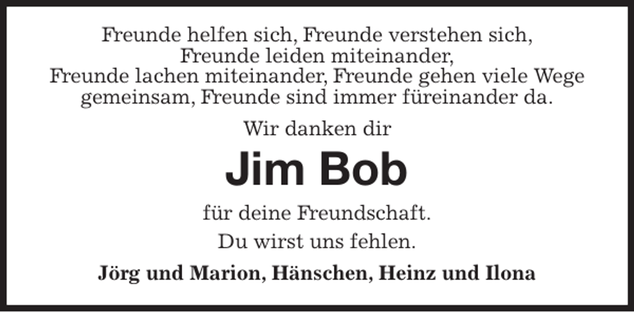 <p>Freunde helfen sich, Freunde verstehen sich,<br />Freunde leiden miteinander,<br />Freunde lachen miteinander, Freunde gehen viele Wege gemeinsam, Freunde sind immer füreinander da.<br />Wir danken dir<br />Jim Bob<br />für deine Freundschaft.<br />Du wirst uns fehlen.<br />Jörg und Marion, Hänschen, Heinz und Ilona</p>