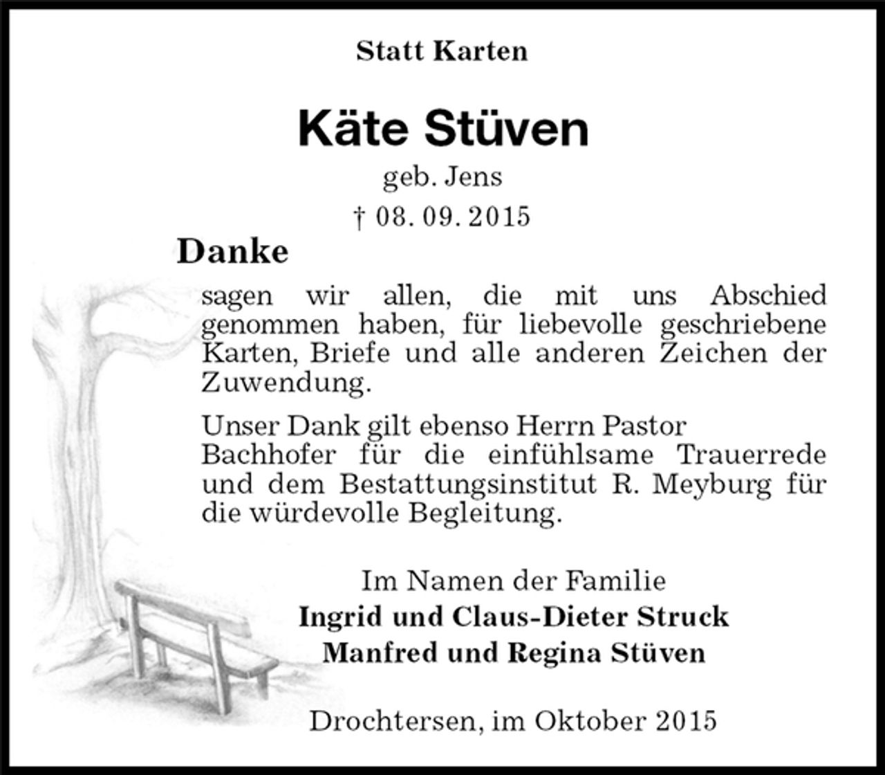 <p>Statt Karten<br />Käte Stüven<br />geb. Jens<br />† 08. 09. 2015<br />Drochtersen, im Oktober 2015<br />Danke<br />sagen wir allen, die mit uns Abschied<br />genommen haben, für liebevolle geschriebene Karten, Briefe und alle anderen Zeichen der Zuwendung.<br />Unser Dank gilt ebenso Herrn Pastor<br />Bachhofer für die einfühlsame Trauerrede<br />und dem Bestattungsinstitut R. Meyburg für die würdevolle Begleitung.<br />Im Namen der Familie<br />Ingrid und Claus-Dieter Struck<br />Manfred und Regina Stüven</p>