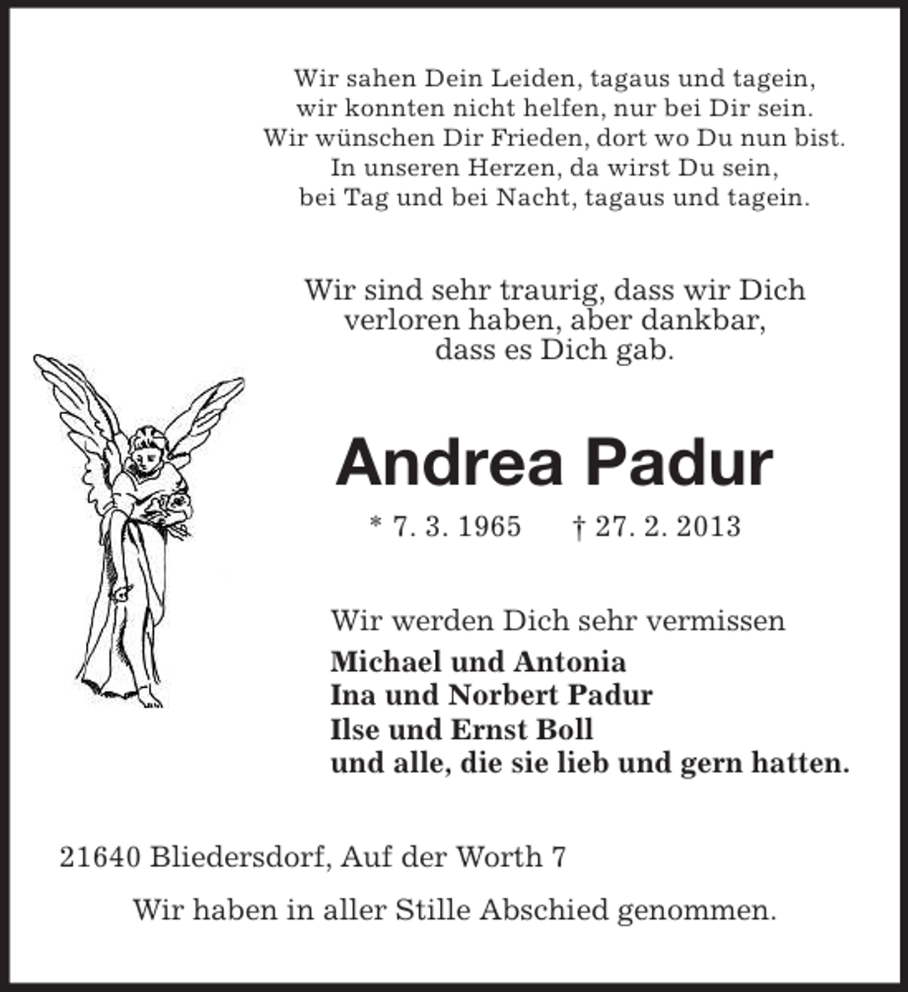<p>Wir sahen Dein Leiden, tagaus und tagein,<br />wir konnten nicht helfen, nur bei Dir sein.<br />Wir wünschen Dir Frieden, dort wo Du nun bist.<br />In unseren Herzen, da wirst Du sein,<br />bei Tag und bei Nacht, tagaus und tagein.</p>
<p>Wir sind sehr traurig, dass wir Dich<br />verloren haben, aber dankbar,<br />dass es Dich gab.</p>
<p>Andrea Padur<br />* 7. 3. 1965</p>
<p>† 27. 2. 2013</p>
<p>Wir werden Dich sehr vermissen<br />Michael und Antonia<br />Ina und Norbert Padur<br />Ilse und Ernst Boll<br />und alle, die sie lieb und gern hatten.<br />21640 Bliedersdorf, Auf der Worth 7<br />Wir haben in aller Stille Abschied genommen.</p>