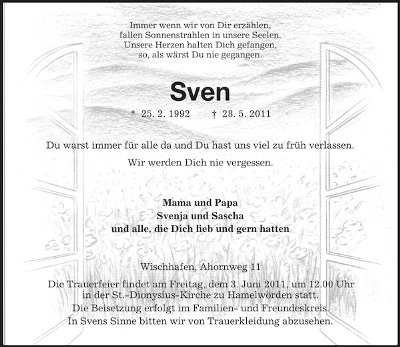<p>Immer wenn wir von Dir erzählen, fallen Sonnenstrahlen in unsere Seelen. Unsere Herzen halten Dich gefangen, so, als wärst Du nie gegangen.</p>
<p>Sven<br />* 25. 2. 1992 † 28. 5. 2011 Du warst immer für alle da und Du hast uns viel zu früh verlassen. Wir werden Dich nie vergessen.</p>
<p>Mama und Papa Svenja und Sascha und alle, die Dich lieb und gern hatten</p>
<p>Wischhafen, Ahornweg 11 Die Trauerfeier findet am Freitag, dem 3. Juni 2011, um 12.00 Uhr in der St.-Dionysius-Kirche zu Hamelwörden statt. Die Beisetzung erfolgt im Familien- und Freundeskreis. In Svens Sinne bitten wir von Trauerkleidung abzusehen.</p>