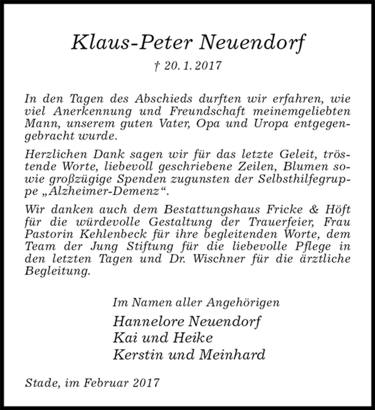 <p>Klaus-Peter Neuendorf<br />† 20. 1. 2017<br />In den Tagen des Abschieds durften wir erfahren, wie viel Anerkennung und Freundschaft meinemgeliebten Mann, unserem guten Vater, Opa und Uropa entgegengebracht wurde.<br />Herzlichen Dank sagen wir für das letzte Geleit, tröstende Worte, liebevoll geschriebene Zeilen, Blumen sowie großzügige Spenden zugunsten der Selbsthilfegruppe „Alzheimer-Demenz“.<br />Wir danken auch dem Bestattungshaus Fricke &amp; Höft für die würdevolle Gestaltung der Trauerfeier, Frau<br />Pastorin Kehlenbeck für ihre begleitenden Worte, dem Team der Jung Stiftung für die liebevolle Pflege in<br />den letzten Tagen und Dr. Wischner für die ärztliche<br />Begleitung.<br />Im Namen aller Angehörigen<br />Hannelore Neuendorf<br />Kai und Heike<br />Kerstin und Meinhard<br />Stade, im Februar 2017</p>