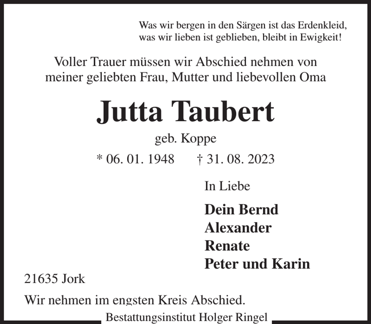 <p>Was wir bergen in den Särgen ist das Erdenkleid,<br />was wir lieben ist geblieben, bleibt in Ewigkeit!<br />Voller Trauer müssen wir Abschied nehmen von<br />meiner geliebten Frau, Mutter und liebevollen Oma<br />Jutta Taubert<br />geb. Koppe<br />* 06. 01. 1948 † 31. 08. 2023<br />In Liebe<br />Dein Bernd<br />Alexander<br />Renate<br />Peter und Karin<br />21635 Jork<br />Wir nehmen im engsten Kreis Abschied.<br />Bestattungsinstitut Holger Ringel</p>