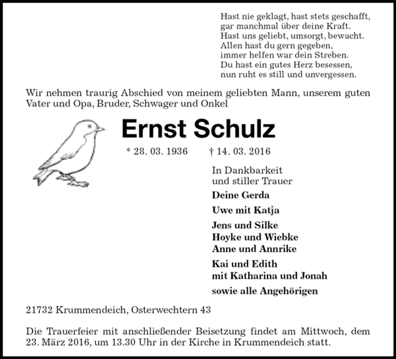 <p>Hast nie geklagt, hast stets geschafft,<br />gar manchmal über deine Kraft.<br />Hast uns geliebt, umsorgt, bewacht.<br />Allen hast du gern gegeben,<br />immer helfen war dein Streben.<br />Du hast ein gutes Herz besessen,<br />nun ruht es still und unvergessen.<br />Wir nehmen traurig Abschied von meinem geliebten Mann, unserem guten Vater und Opa, Bruder, Schwager und Onkel<br />Ernst Schulz<br />* 28. 03. 1936 † 14. 03. 2016<br />In Dankbarkeit<br />und stiller Trauer<br />Deine Gerda<br />Uwe mit Katja<br />Jens und Silke<br />Hoyke und Wiebke<br />Anne und Annrike<br />Kai und Edith<br />mit Katharina und Jonah<br />sowie alle Angehörigen<br />21732 Krummendeich, Osterwechtern 43</p>
<p>Die Trauerfeier mit anschließender Beisetzung findet am Mittwoch, dem 23. März 2016, um 13.30 Uhr in der Kirche in Krummendeich statt.</p>