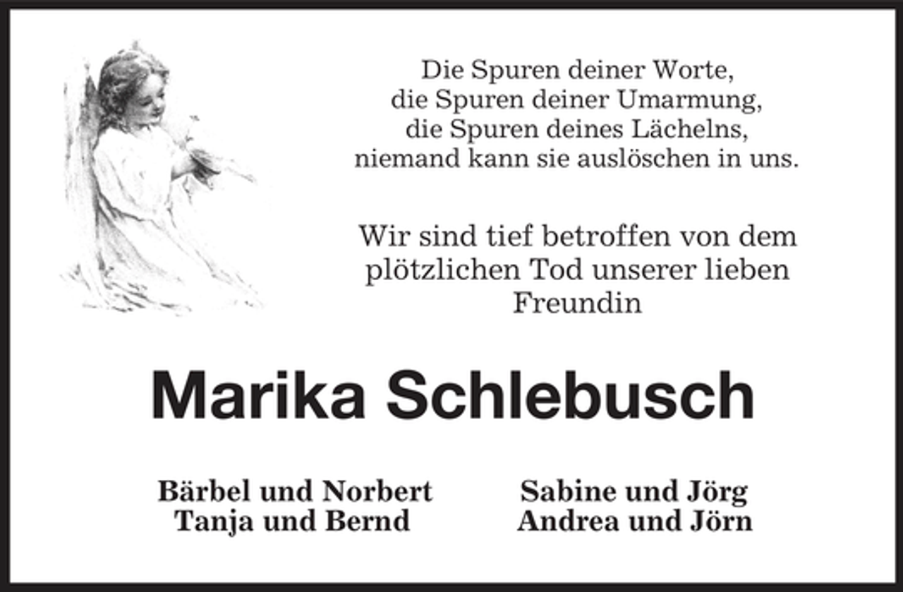<p>Die Spuren deiner Worte,<br />die Spuren deiner Umarmung,<br />die Spuren deines Lächelns,<br />niemand kann sie auslöschen in uns.<br />Wir sind tief betroffen von dem<br />plötzlichen Tod unserer lieben<br />Freundin<br />Marika Schlebusch<br />Bärbel und Norbert Sabine und Jörg<br />Tanja und Bernd Andrea und Jörn</p>