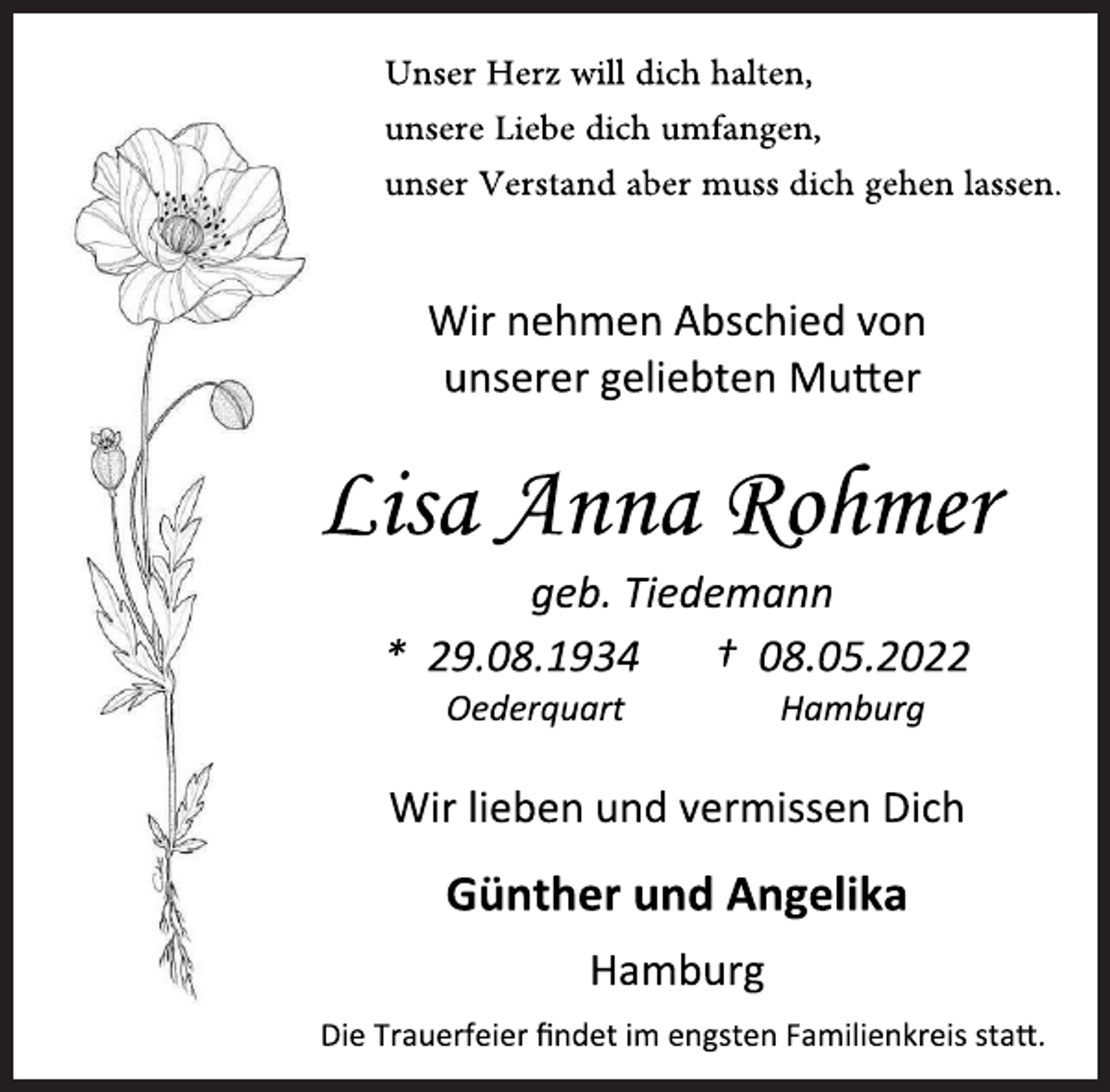 <p>Unser Herz will dich halten,<br />unsere Liebe dich umfangen,<br />unser Verstand aber muss dich gehen lassen.</p>
<p>Wir nehmen Abschied von<br />unserer geliebten Mutter<br />Lisa Anna Rohmer<br />geb. Tiedemann<br />* 29.08.1934 † 08.05.2022<br />Oederquart Hamburg<br />Wir lieben und vermissen Dich<br />Günther und Angelika<br />Hamburg<br />Die Trauerfeier findet im engsten Familienkreis statt.</p>
