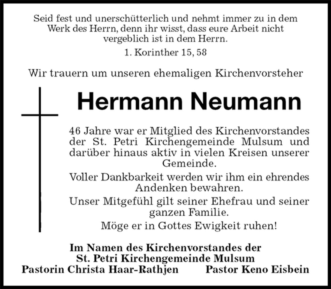 <p>Seid fest und unerschütterlich und nehmt immer zu in dem Werk des Herrn, denn ihr wisst, dass eure Arbeit nicht<br />vergeblich ist in dem Herrn.<br />1. Korinther 15, 58</p>
<p>Wir trauern um unseren ehemaligen Kirchenvorsteher<br />Hermann Neumann<br />46 Jahre war er Mitglied des Kirchenvorstandes<br />der St. Petri Kirchengemeinde Mulsum und darüber hinaus aktiv in vielen Kreisen unserer Gemeinde.<br />Voller Dankbarkeit werden wir ihm ein ehrendes<br />Andenken bewahren.<br />Unser Mitgefühl gilt seiner Ehefrau und seiner ganzen Familie.<br />Möge er in Gottes Ewigkeit ruhen!<br />Im Namen des Kirchenvorstandes der<br />St. Petri Kirchengemeinde Mulsum<br />Pastorin Christa Haar-Rathjen Pastor Keno Eisbein</p>