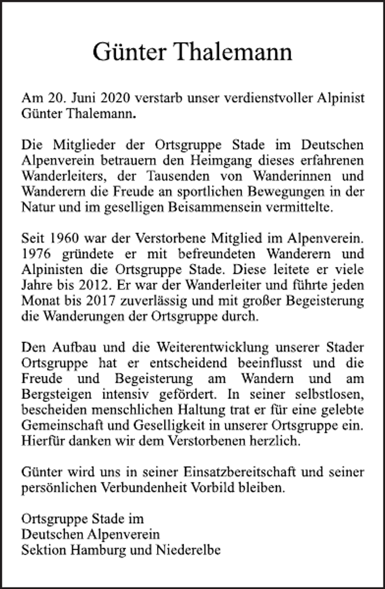 <p>Günter Thalemann<br />Am 20. Juni 2020 verstarb unser verdienstvoller Alpinist<br />Günter Thalemann.<br />Die Mitglieder der Ortsgruppe Stade im Deutschen<br />Alpenverein betrauern den Heimgang dieses erfahrenen<br />Wanderleiters, der Tausenden von Wanderinnen und<br />Wanderern die Freude an sportlichen Bewegungen in der<br />Natur und im geselligen Beisammensein vermittelte.<br />Seit 1960 war der Verstorbene Mitglied im Alpenverein.<br />1976 gründete er mit befreundeten Wanderern und<br />Alpinisten die Ortsgruppe Stade. Diese leitete er viele<br />Jahre bis 2012. Er war der Wanderleiter und führte jeden<br />Monat bis 2017 zuverlässig und mit großer Begeisterung<br />die Wanderungen der Ortsgruppe durch.<br />Den Aufbau und die Weiterentwicklung unserer Stader<br />Ortsgruppe hat er entscheidend beeinflusst und die<br />Freude und Begeisterung am Wandern und am<br />Bergsteigen intensiv gefördert. In seiner selbstlosen,<br />bescheiden menschlichen Haltung trat er für eine gelebte<br />Gemeinschaft und Geselligkeit in unserer Ortsgruppe ein.<br />Hierfür danken wir dem Verstorbenen herzlich.<br />Günter wird uns in seiner Einsatzbereitschaft und seiner<br />persönlichen Verbundenheit Vorbild bleiben.<br />Ortsgruppe Stade im<br />Deutschen Alpenverein<br />Sektion Hamburg und Niederelbe</p>